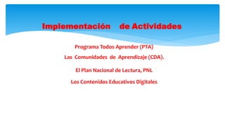 Implementación de Actividades
Programa Todos Aprender (PTA)
Las Comunidades de Aprendizaje (CDA).
El Plan Nacional de Lectura, PNL
Los Contenidos Educativos Digitales
 