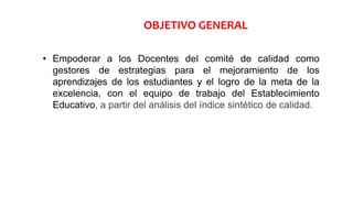 • Empoderar a los Docentes del comité de calidad como
gestores de estrategias para el mejoramiento de los
aprendizajes de los estudiantes y el logro de la meta de la
excelencia, con el equipo de trabajo del Establecimiento
Educativo, a partir del análisis del índice sintético de calidad.
OBJETIVO GENERAL
 