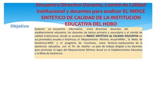 Encuentro Directivo Docente, Comité de Calidad
institucional y docentes para analizar EL INDICE
SINTETICO DE CALIDAD DE LA INSTITUCION
EDUCATIVA DEL HOBO
Sostener un encuentro informativo, entre directivos docentes del
establecimiento educativo, los docentes de básica primaria y secundaria y el comité de
calidad institucional, donde se analizara el ÍNDICE SINTÉTICO de CALIDAD EDUCATIVA en
sus promedios anuales e históricos, el Mejoramiento Mínimo Anual-MMA-, la Meta de
Excelencia-MDE- y el programa de incentivos, como factores coadyuvantes de la
excelencia educativa, con el fin de diseñar un plan de trabajo dirigido a los docentes
para promover el logro del Mejoramiento Mínimo Anual en el Establecimiento Educativo
y la Meta de Excelencia.
Objetivo
 