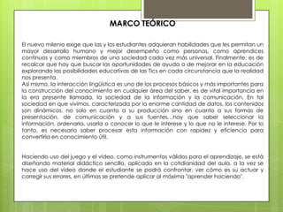 MARCO TEÓRICO

El nuevo milenio exige que las y los estudiantes adquieran habilidades que les permitan un
mayor desarrollo humano y mejor desempeño como personas, como aprendices
continuos y como miembros de una sociedad cada vez más universal. Finalmente, es de
recalcar que hay que buscar las oportunidades de ayuda o de mejorar en la educación
explorando las posibilidades educativas de las Tics en cada circunstancia que la realidad
nos presenta.
Así mismo, la interacción lingüística es uno de los procesos básicos y más importantes para
la construcción del conocimiento en cualquier área del saber, es de vital importancia en
la era presente llamada, la sociedad de la información y la comunicación. En tal
sociedad en que vivimos, caracterizada por la enorme cantidad de datos, los contenidos
son dinámicos, no solo en cuanto a su producción sino en cuanto a sus formas de
presentación, de comunicación y a sus fuentes…hay que saber seleccionar la
información, ordenarla, usarla o conocer lo que le interese y lo que no le interese. Por lo
tanto, es necesario saber procesar esta información con rapidez y eficiencia para
convertirla en conocimiento útil.


Haciendo uso del juego y el vídeo, como instrumentos válidos para el aprendizaje, se está
diseñando material didáctico sencillo, aplicado en la cotidianidad del aula, a la vez se
hace uso del vídeo donde el estudiante se podrá confrontar, ver cómo es su actuar y
corregir sus errores, en últimas se pretende aplicar al máxima "aprender haciendo".
 