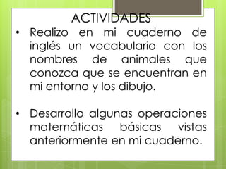 ACTIVIDADES
• Realizo en mi cuaderno de
  inglés un vocabulario con los
  nombres de animales que
  conozca que se encuentran en
  mi entorno y los dibujo.

• Desarrollo algunas operaciones
  matemáticas básicas vistas
  anteriormente en mi cuaderno.
 