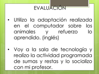 EVALUACIÓN

• Utilizo la adaptación realizada
  en el computador sobre los
  animales     y     refuerzo   lo
  aprendido. (inglés)

• Voy a la sala de tecnología y
  realizo la actividad programada
  de sumas y restas y lo socializo
  con mi profesor.
 