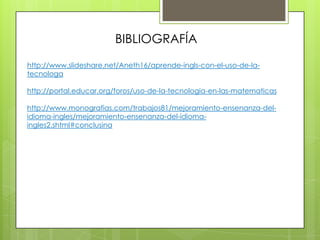 BIBLIOGRAFÍA
http://www.slideshare.net/Aneth16/aprende-ingls-con-el-uso-de-la-
tecnologa

http://portal.educar.org/foros/uso-de-la-tecnologia-en-las-matematicas

http://www.monografias.com/trabajos81/mejoramiento-ensenanza-del-
idioma-ingles/mejoramiento-ensenanza-del-idioma-
ingles2.shtml#conclusina
 