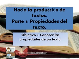 Hacia la producción de
textos.
Parte 1: Propiedades del
texto.
Objetivo 1: Conocer las
propiedades de un texto.
http://blogmisclases.bogspot.com
 