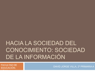 HACIA LA SOCIEDAD DEL
   CONOCIMIENTO: SOCIEDAD
   DE LA INFORMACIÓN
FACULTAD DE
                DAVID JORGE VILLA, 2º PRIMARIA A
EDUCACIÓN.
 