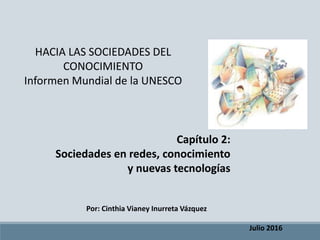 Capítulo 2:
Sociedades en redes, conocimiento
y nuevas tecnologías
HACIA LAS SOCIEDADES DEL
CONOCIMIENTO
Informen Mundial de la UNESCO
Julio 2016
Por: Cinthia Vianey Inurreta Vázquez
 