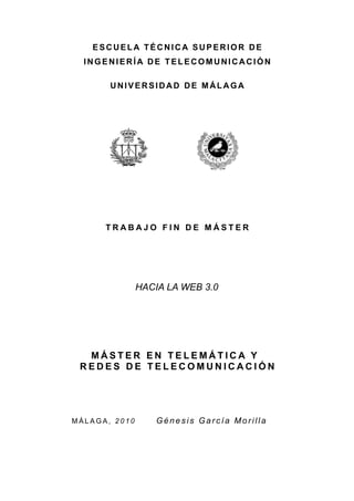 ESCUELA TÉCNICA SUPERIOR DE
  INGENIERÍA DE TELECOMUNICACIÓN

       UNIVERSIDAD DE MÁLAGA




      TRABAJO FIN DE MÁSTER




               HACIA LA WEB 3.0




  MÁSTER EN TELEMÁTICA Y
 REDES DE TELECOMUNICACIÓN




MÁLAGA, 2010       Génesis García Morilla
 