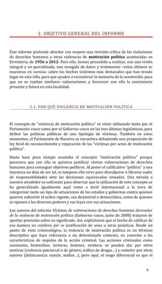 2. OBJETIVO GENERAL DEL INFORME
Este informe pretende abordar con respeto una revisión crítica de las violaciones
de derechos humanos y otras violencias de motivación política acontecidas en
Errenteria, de 1956 a 2012. Para ello, hemos procedido a realizar, con una visión
integral y no parcializada, una recogida de datos y testimonios –estos últimos se
muestran en cursiva- sobre los hechos violentos más destacados que han tenido
lugar en esta villa, para que ayuden a reconstruir la memoria de lo acontecido, para
que no se repitan similares vulneraciones y favorecer con ello la convivencia
presente y futura en esta localidad.
2.1. POR QUÉ VIOLENCIA DE MOTIVACIÓN POLÍTICA
El concepto de “violencia de motivación política” se viene utilizando tanto por el
Parlamento vasco como por el Gobierno vasco en las tres últimas legislaturas, para
definir las políticas públicas de una tipología de víctimas. También en estos
momentos, el Parlamento de Navarra se encuentra debatiendo una proposición de
ley foral de reconocimiento y reparación de las “víctimas por actos de motivación
política”.
Hasta hace poco tiempo asustaba el concepto “motivación política” porque
pareciera que con ello se quisiera justificar ciertas vulneraciones de derechos
humanos para conseguir objetivos políticos. Al poner el calificativo “político” a una
injusticia no deja de ser tal, ni tampoco ello sirve para disculparse o librarse nadie
de responsabilidades ante las decisiones equivocadas tomadas. Una mirada a
nuestro alrededor es suficiente para observar que la utilización de este concepto se
ha generalizado igualmente aquí como a nivel internacional a la hora de
categorizar tanto un tipo de actuaciones de los estados y gobiernos contra quienes
quieren subvertir el orden vigente, sea dictatorial o democrático, como de quienes
se oponen a los diversos poderes y sus leyes con sus actuaciones.
Los autores del informe Víctimas de vulneraciones de derechos humanos derivadas
de la violencia de motivación política (Gobierno vasco, junio de 2008) trataron de
aportar precisión sobre su significado. Así, explicitaron que el hecho de calificar de
esa manera no conlleva per se justificación de unas u otras prácticas. Desde un
punto de vista criminológico, la violencia de motivación política es un término
descriptivo que hace referencia a un determinado contexto, en concreto a las
características de impulso de la acción criminal. Las acciones criminales como
asesinatos, homicidios, torturas, lesiones, etcétera, se pueden dar por otros
motivos (violencia patriarcal o de género, tráfico de drogas…) y cometer por otros
autores (delincuencia común, mafias…), pero aquí, el rasgo diferencial es que el
9
 