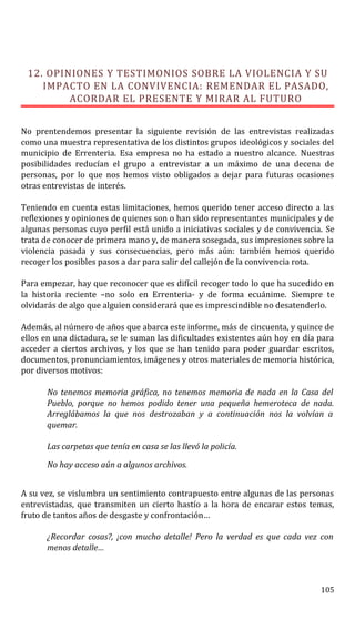 12. OPINIONES Y TESTIMONIOS SOBRE LA VIOLENCIA Y SU
IMPACTO EN LA CONVIVENCIA: REMENDAR EL PASADO,
ACORDAR EL PRESENTE Y MIRAR AL FUTURO
No prentendemos presentar la siguiente revisión de las entrevistas realizadas
como una muestra representativa de los distintos grupos ideológicos y sociales del
municipio de Errenteria. Esa empresa no ha estado a nuestro alcance. Nuestras
posibilidades reducían el grupo a entrevistar a un máximo de una decena de
personas, por lo que nos hemos visto obligados a dejar para futuras ocasiones
otras entrevistas de interés.
Teniendo en cuenta estas limitaciones, hemos querido tener acceso directo a las
reflexiones y opiniones de quienes son o han sido representantes municipales y de
algunas personas cuyo perfil está unido a iniciativas sociales y de convivencia. Se
trata de conocer de primera mano y, de manera sosegada, sus impresiones sobre la
violencia pasada y sus consecuencias, pero más aún: también hemos querido
recoger los posibles pasos a dar para salir del callejón de la convivencia rota.
Para empezar, hay que reconocer que es difícil recoger todo lo que ha sucedido en
la historia reciente –no solo en Errenteria- y de forma ecuánime. Siempre te
olvidarás de algo que alguien considerará que es imprescindible no desatenderlo.
Además, al número de años que abarca este informe, más de cincuenta, y quince de
ellos en una dictadura, se le suman las dificultades existentes aún hoy en día para
acceder a ciertos archivos, y los que se han tenido para poder guardar escritos,
documentos, pronunciamientos, imágenes y otros materiales de memoria histórica,
por diversos motivos:
No tenemos memoria gráfica, no tenemos memoria de nada en la Casa del
Pueblo, porque no hemos podido tener una pequeña hemeroteca de nada.
Arreglábamos la que nos destrozaban y a continuación nos la volvían a
quemar.
Las carpetas que tenía en casa se las llevó la policía.
No hay acceso aún a algunos archivos.
A su vez, se vislumbra un sentimiento contrapuesto entre algunas de las personas
entrevistadas, que transmiten un cierto hastío a la hora de encarar estos temas,
fruto de tantos años de desgaste y confrontación…
¿Recordar cosas?, ¡con mucho detalle! Pero la verdad es que cada vez con
menos detalle…
105
 