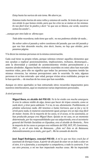 Estoy hasta las narices de este tema. Me aburre ya.
Estamos todos hartos de estos rollos y estamos de vuelta. Se trata de que no se
nos olvide lo que hemos vivido, para que los críos no se metan en las mismas.
Es tan fácil tirar la piedra y decir “es que ese es blanco, ese verde, nosotros
somos los azules”...
…aunque por otro lado se afirma que:
Todo debe recordarse, todo tiene que salir, no nos podemos olvidar de nada…
No volver sobre el pasado y sobre cuestiones del pasado, que son del pasado y
que nos han desunido mucho, sino decir, bueno, no hay que olvidar, pero
pasamos página.
Y lo dicen las mismas personas en la misma conversación.
Cada cual tiene su propio relato, porque solemos retener aquellos elementos que
nos ayudan a explicar posicionamientos, implicaciones, rechazos, desmarques…
ante la diversidad y cantidad de acontecimientos vividos personalmente y a
nuestro alrededor. Algunos hechos violentos ocurridos en estos años han marcado
nuestras vidas, pero ello no significa que todas las personas hayamos tenido las
mismas vivencias, las mismas percepciones ante lo ocurrido. Es más, algunas
personas ni se han enterado –por edad, porque vivían otras realidades, porque no
lo han querido…- de muchas de las cosas que han sucedido.
Aunque en otros apartados se han extractado otros recuerdos impactantes para
nuestros interlocutores, aquí se enumeran varias impresiones personales.
A nivel personal:
Miguel Buen, ex alcalde del PSE-EE: Yo lo he vivido con mucha amargura.
Si eres la cabeza visible de algo, tienes que hacer de tripas corazón, como se
suele decir, y tirar para adelante. Y si no, te vas, obviamente. Posiblemente, ni
yéndote solucionas nada. Ahí tenemos a Isaías Carrasco, que se fue y no le
sirvió para nada, lo mataron exactamente igual, porque era un tipo muy fácil
de matar. Insisto. En la mayoría de los casos, ni el acoso, ni los asesinatos, se
han producido porque eres Miguel Buen. Quizás en mi caso, en un momento
determinado, por las responsabilidades que vas adquiriendo, eres el secretario
general del Partido Socialista en Gipuzkoa, eres el alcalde de Rentería... Pero
la mayoría de los casos es porque eres militante del PSE, UGT, PP, Comisiones,
PNV… y, en el otro lado, de Batasuna... ¿Este no? Este es de Batasuna.
Automáticamente ya es malo, ¿por qué?... Me he cansado de decirlo.
José Ángel Rodríguez, concejal PSE-EE: A mí lo que me hizo crack fue el
asesinato de Enrique Casas. A partir de ahí pasé de estar en un lado a estar en
el otro. A ir a funerales, a acompañar a compañeros, a todo lo contrario. Y en
ese otro proceso, a mí me han impactado muchas cosas. Me ha impactado
106
 