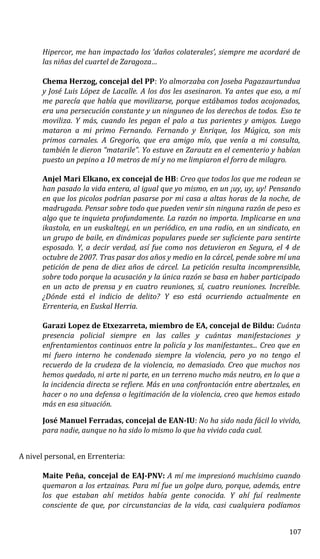 Hipercor, me han impactado los ‘daños colaterales’, siempre me acordaré de
las niñas del cuartel de Zaragoza…
Chema Herzog, concejal del PP: Yo almorzaba con Joseba Pagazaurtundua
y José Luis López de Lacalle. A los dos les asesinaron. Ya antes que eso, a mí
me parecía que había que movilizarse, porque estábamos todos acojonados,
era una persecución constante y un ninguneo de los derechos de todos. Eso te
moviliza. Y más, cuando les pegan el palo a tus parientes y amigos. Luego
mataron a mi primo Fernando. Fernando y Enrique, los Múgica, son mis
primos carnales. A Gregorio, que era amigo mío, que venía a mi consulta,
también le dieron “matarile”. Yo estuve en Zarautz en el cementerio y habían
puesto un pepino a 10 metros de mí y no me limpiaron el forro de milagro.
Anjel Mari Elkano, ex concejal de HB: Creo que todos los que me rodean se
han pasado la vida entera, al igual que yo mismo, en un ¡uy, uy, uy! Pensando
en que los picolos podrían pasarse por mi casa a altas horas de la noche, de
madrugada. Pensar sobre todo que pueden venir sin ninguna razón de peso es
algo que te inquieta profundamente. La razón no importa. Implicarse en una
ikastola, en un euskaltegi, en un periódico, en una radio, en un sindicato, en
un grupo de baile, en dinámicas populares puede ser suficiente para sentirte
esposado. Y, a decir verdad, así fue como nos detuvieron en Segura, el 4 de
octubre de 2007. Tras pasar dos años y medio en la cárcel, pende sobre mí una
petición de pena de diez años de cárcel. La petición resulta incomprensible,
sobre todo porque la acusación y la única razón se basa en haber participado
en un acto de prensa y en cuatro reuniones, sí, cuatro reuniones. Increíble.
¿Dónde está el indicio de delito? Y eso está ocurriendo actualmente en
Errenteria, en Euskal Herria.
Garazi Lopez de Etxezarreta, miembro de EA, concejal de Bildu: Cuánta
presencia policial siempre en las calles y cuántas manifestaciones y
enfrentamientos continuos entre la policía y los manifestantes... Creo que en
mi fuero interno he condenado siempre la violencia, pero yo no tengo el
recuerdo de la crudeza de la violencia, no demasiado. Creo que muchos nos
hemos quedado, ni arte ni parte, en un terreno mucho más neutro, en lo que a
la incidencia directa se refiere. Más en una confrontación entre abertzales, en
hacer o no una defensa o legitimación de la violencia, creo que hemos estado
más en esa situación.
José Manuel Ferradas, concejal de EAN-IU: No ha sido nada fácil lo vivido,
para nadie, aunque no ha sido lo mismo lo que ha vivido cada cual.
A nivel personal, en Errenteria:
Maite Peña, concejal de EAJ-PNV: A mí me impresionó muchísimo cuando
quemaron a los ertzainas. Para mí fue un golpe duro, porque, además, entre
los que estaban ahí metidos había gente conocida. Y ahí fuí realmente
consciente de que, por circunstancias de la vida, casi cualquiera podíamos
107
 