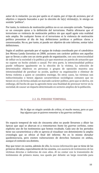 autor de la violación -ya sea por quién es el sujeto, por el tipo de acciones, por el
objetivo e impacto buscados o por la elección de la(s) víctima(s)-, le otorga un
sentido “político”.
Por tanto, la violencia de motivación política no es un concepto cerrado. Tampoco
es un concepto ajeno a la definición del terrorismo. Podría afirmarse que el
terrorismo es violencia de motivación política sin que aquél agote esta realidad
más amplia. De cualquier forma ni el terrorismo ni la violencia de motivación
política presentan al día de hoy definiciones jurídicas o políticas claras y
consensuadas. No es, por tanto, ni puede ser objetivo de este informe, sentar tales
definiciones.
Según el análisis aportado por el equipo de trabajo coordinado por el catedrático
Jon Mirena Landa Gorostiza en 2008, acciones con carácter político son aquellas
que se llevan a cabo con un cierto grado de organización, con una intencionalidad
de influir en la sociedad o la política y/o que muestran un patrón de actuación que
no supone un hecho aislado o casual. Por otra parte, la intencionalidad política
puede reflejarse igualmente en la elección de la víctima. La selección de
determinados objetivos en personas o grupos de oposición muestra una
intencionalidad de paralizar su acción, quebrar su organización o eliminar de
forma violenta a quien se considera enemigo. En otros casos, las víctimas son
indiscriminadas o tienen algunas características sociológicas comunes que no
tienen en sí y de forma aislada un marcado carácter político, pero que se deriva, sin
embargo, del hecho de que la agresión tiene una finalidad de provocar terror en la
sociedad, de causar un impacto determinado en sectores amplios de la población.
2.2. EL PERIODO TEMPORAL
No lo digo en ningún sentido de crítica, ni mucho menos, pero es que
hay algunos que se quieren remontar a las guerras carlistas.
Un espacio temporal de más de cincuenta años no puede llevarnos a diluir las
épocas que aquí se abarcan ni a remontarnos hasta las guerras carlistas, como
explicita uno de los testimonios que hemos recabado. Cada uno de los periodos
tiene sus características y ello se aprecia al visualizar con detenimiento la amplia
cronología que se ofrece al final del informe. No es lo mismo dictadur
quedemocracia, pero existen vulneraciones de derechos humanos en ambas,
aunque el contexto sea distinto.
Hay que tener en cuenta, además de ello, la escasa información que se tiene de las
primeras décadas, especialmente de los sesenta, con ausencia de testimonios de las
víctimas directas e indirectas de esos años. Al no contar con la transmisión de
testimonios de primera mano, nos queda por delante un largo recorrido para
10
 