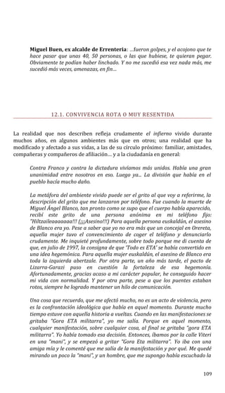 Miguel Buen, ex alcalde de Errenteria: …fueron golpes, y el acojono que te
hace pasar que unas 40, 50 personas, o las que hubiese, te quieran pegar.
Obviamente te podían haber linchado. Y no me sucedió esa vez nada más, me
sucedió más veces, amenazas, en fin…
12.1. CONVIVENCIA ROTA O MUY RESENTIDA
La realidad que nos describen refleja crudamente el infierno vivido durante
muchos años, en algunos ambientes más que en otros; una realidad que ha
modificado y afectado a sus vidas, a las de su círculo próximo: familiar, amistades,
compañeras y compañeros de afiliación… y a la ciudadanía en general:
Contra Franco y contra la dictadura vivíamos más unidos. Había una gran
unanimidad entre nosotros en eso. Luego ya... La división que había en el
pueblo hacía mucho daño.
La metáfora del ambiente vivido puede ser el grito al que voy a referirme, la
descripción del grito que me lanzaron por teléfono. Fue cuando la muerte de
Miguel Ángel Blanco, tan pronto como se supo que el cuerpo había aparecido,
recibí este grito de una persona anónima en mi teléfono fijo:
”Hiltzaileaaaaaaa!!! (¡¡¡Asesino!!!) Para aquella persona euskaldún, el asesino
de Blanco era yo. Pese a saber que yo no era más que un concejal en Orereta,
aquella mujer tuvo el convencimiento de coger el teléfono y denunciarlo
crudamente. Me inquieté profundamente, sobre todo porque me di cuenta de
que, en julio de 1997, la consigna de que ‘Todo es ETA’ se había convertido en
una idea hegemónica. Para aquella mujer euskaldún, el asesino de Blanco era
toda la izquierda abertzale. Por otra parte, un año más tarde, el pacto de
Lizarra-Garazi puso en cuestión la fortaleza de esa hegemonía.
Afortunadamente, gracias acaso a mi carácter popular, he conseguido hacer
mi vida con normalidad. Y por otra parte, pese a que los puentes estaban
rotos, siempre he logrado mantener un hilo de comunicación.
Una cosa que recuerdo, que me afectó mucho, no es un acto de violencia, pero
es la confrontación ideológica que había en aquel momento. Durante mucho
tiempo estuve con aquella historia a vueltas. Cuando en las manifestaciones se
gritaba “Gora ETA militarra”, yo me salía. Porque en aquel momento,
cualquier manifestación, sobre cualquier cosa, al final se gritaba “gora ETA
militarra”. Yo había tomado esa decisión. Entonces, íbamos por la calle Viteri
en una “mani”, y se empezó a gritar “Gora Eta militarra”. Yo iba con una
amiga mía y le comenté que me salía de la manifestación y por qué. Me quedé
mirando un poco la “mani”, y un hombre, que me supongo había escuchado la
109
 