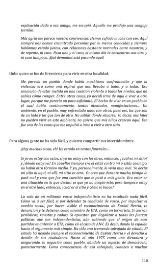 explicación dada a esa amiga, me escupió. Aquello me produjo una congoja
terrible.
Más agria me parece nuestra convivencia. Hemos sufrido mucho con eso. Aquí
siempre nos hemos encontrado personas por lo menos conocidas y siempre
habíamos estado juntos, con relaciones bastante normales entre nosotros, y
de repente, ni caso. Pasa uno y ni caso, el mismo día te encuentras con otro y
ni caso tampoco. ¡Qué demonios está pasando aquí!
Hubo quien se fue de Errenteria para vivir en otra localidad:
Me parecía un pueblo donde había muchísima confrontación y que la
violencia era como una espiral que nos llevaba a todos y a todas. Esa
sensación de estar metida en una cuestión violenta a todos los niveles, que no
sabías cómo romper. Entre otras cosas, yo decidí irme de aquí a vivir a otro
lugar, porque me parecía un poco asfixiante. El hecho de vivir en un pueblo en
el cual había, continuamente, tantos atentados, manifestaciones… Un
ambiente, en el pueblo, muy enfrentado unos con otros; pues eso, los que son
de un lado y los que son de otro. No sabías dónde situarte. Yo decía: mis hijos
no pueden vivir en este ambiente, no quiero que mis niños crezcan aquí. Esa
fue una de las cosas que me impulsó a irme a vivir a otro sitio.
Para alguna gente no ha sido fácil, y quieren compartir sus incertidumbres:
¡Hay muchas cosas, eh! He estado en tantos funerales…
Si yo no estoy con estos, si yo no estoy con los otros, entonces, ¿cuál es mi sitio?
y ¿dónde estoy yo? En aquellos tiempos era el estás contra mí o estás conmigo,
no había otro término medio. Y yo, personalmente, lo vivía muy mal. Yo decía:
mi sitio ni aquí, ni allí, mi sitio es otro. Yo creo que durante mucho tiempo lo
pasé mal y creo que fue una cuestión que le pasó a más gente. Era estar en
una situación en la que decías: es que yo no acepto esto, pero tampoco estoy
en el otro lado; entonces, ¿cuál es el sitio y cómo lo busco?
La vida de un militante vasco independentista no ha resultado nada fácil.
Cómo va a ser fácil, si por defender tu condición de vasco, por impulsar el
cambio social, por hacer visible el reconocimiento de Euskal Herria, te
denuncian y te detienen como miembro de ETA, como un terrorista. Si cierran
periódicos, revistas y radios. Si apuestan por ilegalizar a todas las fuerzas
políticas que son independentistas, aún sabiendo que el origen de esos
partidos es anterior a ETA, como en el caso de ANV. Es decir, dando la espalda
hasta al argumento más simple. Ha sido una tremenda salvajada de estado. El
estado ha negado siempre el reconocimiento de Euskal Herria y el derecho a
decidir de sus ciudadanos. Hasta el año 1975 como una dictadura y
asegurando su negación como pueblo, dándole un aspecto de democracia,
posteriormente. Como consecuencia de esa salvajada, conozco a muchos
110
 