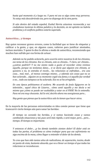 hasta qué momento sí y luego no. Y para mi eso es algo como muy perverso.
Yo estoy más descubriendo eso, pero no dispongo de la otra parte.
Si aún dentro del estado español, Euskal Herria estuviese reconocida y sus
ciudadanos tuvieran la última palabra y la decisión, en mi opinión no habría
problema y el conflicto político estaría superado.
Autocrítica… y tiempo
Hay quien reconoce graves errores, como la facilidad que se tiene de etiquetar y
calificar a la gente, y que, en algunos casos, valieron para justificar atentados,
incluso mortales. Y quien lo dice lo afirma a modo de autocrítica, reconociendo que
muchos han sufrido por esa forma de actuar:
Además no he podido aclararlo, pero ocurría entre nosotros lo de los chivatos,
ese tema de los chivatos. Ese es chivato, este es chivato... Y claro, ser chivato...
¡¡¡ostras pedrín!!! Y no me siento nada a gusto al recordar cómo vivimos
aquello, porque no teníamos datos… si se decía que alguien era chivato, se
quisiera o no, te entraba el recelo… las relaciones se enfriaban… era una
cosa… mal, mal… al menos conmigo mismo… y además son cosas que no se
han aclarado… alguien en su momento cogió esa fama y si aquello fue verdad
o no… todo eso tampoco se ha aclarado. Eso no se ha arreglado.
En una época politizamos el euskera. Me acuerdo de Jesús Egiguren en la
televisión… aquel chico de Lizarra… cómo sentí aquello y me decía a mi
mismo que ¡cómo se puede ser euskaldún y estar en el PSOE! No lo entendía.
Para mí era muy chocante. Así lo viví, decirlo ahora me avergüenza pero…
Hay gente que piensa que la autocrítica solo la tienen que hacer otros.
En la mayoría de las personas entrevistadas es idea común pensar que tiene que
transcurrir cierto tiempo aún para sanar las heridas:
El tiempo va curando las heridas, y si vamos haciendo cosas y vamos
cambiando situaciones y tal, pues será más rápido, o será mejor, pero… pero…
tiempo. El tiempo es importante.
Y entonces el dolor… ¡y los demás también sienten dolor! El dolor está en
todas las partes, el problema es cómo trabajar para que ese sufrimiento no
siga encima de la mesa, cómo llegar a entender el dolor de los demás.
Yo creo que han sido tantos años de radicalismo, de separación, insisto, desde
mi punto de vista, bastante absurda, que va a llevar un tiempo el que todas las
relaciones se reconduzcan.
112
 