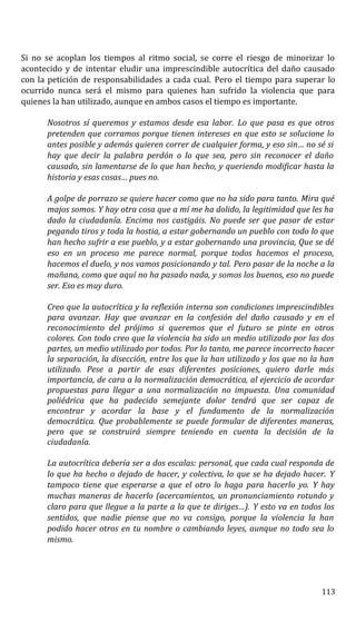 Si no se acoplan los tiempos al ritmo social, se corre el riesgo de minorizar lo
acontecido y de intentar eludir una imprescindible autocrítica del daño causado
con la petición de responsabilidades a cada cual. Pero el tiempo para superar lo
ocurrido nunca será el mismo para quienes han sufrido la violencia que para
quienes la han utilizado, aunque en ambos casos el tiempo es importante.
Nosotros sí queremos y estamos desde esa labor. Lo que pasa es que otros
pretenden que corramos porque tienen intereses en que esto se solucione lo
antes posible y además quieren correr de cualquier forma, y eso sin… no sé si
hay que decir la palabra perdón o lo que sea, pero sin reconocer el daño
causado, sin lamentarse de lo que han hecho, y queriendo modificar hasta la
historia y esas cosas… pues no.
A golpe de porrazo se quiere hacer como que no ha sido para tanto. Mira qué
majos somos. Y hay otra cosa que a mí me ha dolido, la legitimidad que les ha
dado la ciudadanía. Encima nos castigáis. No puede ser que pasar de estar
pegando tiros y toda la hostia, a estar gobernando un pueblo con todo lo que
han hecho sufrir a ese pueblo, y a estar gobernando una provincia, Que se dé
eso en un proceso me parece normal, porque todos hacemos el proceso,
hacemos el duelo, y nos vamos posicionando y tal. Pero pasar de la noche a la
mañana, como que aquí no ha pasado nada, y somos los buenos, eso no puede
ser. Eso es muy duro.
Creo que la autocrítica y la reflexión interna son condiciones imprescindibles
para avanzar. Hay que avanzar en la confesión del daño causado y en el
reconocimiento del prójimo si queremos que el futuro se pinte en otros
colores. Con todo creo que la violencia ha sido un medio utilizado por las dos
partes, un medio utilizado por todos. Por lo tanto, me parece incorrecto hacer
la separación, la disección, entre los que la han utilizado y los que no la han
utilizado. Pese a partir de esas diferentes posiciones, quiero darle más
importancia, de cara a la normalización democrática, al ejercicio de acordar
propuestas para llegar a una normalización no impuesta. Una comunidad
poliédrica que ha padecido semejante dolor tendrá que ser capaz de
encontrar y acordar la base y el fundamento de la normalización
democrática. Que probablemente se puede formular de diferentes maneras,
pero que se construirá siempre teniendo en cuenta la decisión de la
ciudadanía.
La autocrítica debería ser a dos escalas: personal, que cada cual responda de
lo que ha hecho o dejado de hacer, y colectiva, lo que se ha dejado hacer. Y
tampoco tiene que esperarse a que el otro lo haga para hacerlo yo. Y hay
muchas maneras de hacerlo (acercamientos, un pronunciamiento rotundo y
claro para que llegue a la parte a la que te diriges…). Y esto va en todos los
sentidos, que nadie piense que no va consigo, porque la violencia la han
podido hacer otros en tu nombre o cambiando leyes, aunque no todo sea lo
mismo.
113
 