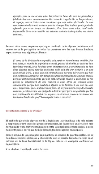 ejemplo, pero se me ocurre este: los primeros lunes de mes los jubilados y
jubiladas hacemos una concentración contra la congelación de las pensiones,
el copago, contra todas estas cuestiones que nos están afectando. Es una
concentración de lo más unitaria que he visto yo. Está toda la gente jubilada
afectada por estos temas en Rentería. Eso, hace unos años, aquí sería
impensable. Si en esta cuestión nos estamos uniendo todos y todas, me siento
contenta.
Pero en otros casos, no parece que hayan cambiado tanto algunas posiciones, o al
menos no es la percepción de todas las personas con las que hemos hablado,
especialmente ante algunos problemas:
El tema de la división de este pueblo aún persiste. Actualmente también. Por
una parte, el mundo de la política esta ahí, gracias al alcalde las cosas se han
suavizado mucho, se le ha dado gran importancia a la colaboración, se han
dado algunos pasos, pero las divisiones están aún ahí. Por ejemplo, y en una
cosa actual, a mi... y vivo con esa contradicción, por una parte creo que hay
que cumplirlos, porque al ser derechos humanos atañen también a los presos,
pero las víctimas son gente que aún está sufriendo mucho, y además lo de los
presos se solucionará de una manera u otra, otros no tendrán cómo
solucionarlo, porque han perdido a alguien de la familia. Y veo que tú… con
eso… los presos... que... la dispersión y joer... sí, sí, yo también estoy de acuerdo
con eso... y entonces me veo obligado a decirles que "pero me gustaría que los
que tenéis tanta sensibilidad con algunos, tuvieses un poco en consideración
también a los demás, ¿no?” Lo veo polarizado a ese nivel.
Voluntad de abrirse y de avanzar
El hecho de que desde el principio de la legislatura la actitud haya sido más abierta
y respetuosa entre todos los grupos municipales, ha favorecido una relación más
normalizada y una mayor comunicación entre las diferentes sensibilidades. Y a ello
han contribuido, por lo que hemos palpado, todos los grupos municipales.
Si bien alguno de los concejales aún mantiene el servicio de guardaespaldas, no se
han dado episodios violentos, y el ambiente que se percibe tanto fuera como en el
interior de la Casa Consistorial es la lógica natural en cualquier confontación
democrática.
Y en ello han contribuido varios factores:
115
 