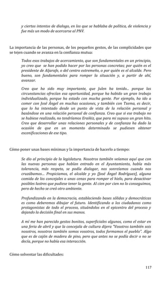 y ciertos intentos de dialogo, en los que se hablaba de política, de violencia y
fue más un modo de acercarse al PNV.
La importancia de las personas, de los pequeños gestos, de las complicidades que
se tejen cuando se avanza en la confianza mutua:
Todos esos trabajos de acercamiento, que son fundamentales en un principio,
yo creo que se han podido hacer por las personas concretas; por quién es el
presidente de Aljarafe, o del centro extremeño, o por quién es el alcalde. Pero
bueno, son fundamentales para romper la situación y, a partir de ahí,
avanzar.
Creo que ha sido muy importante, que Julen ha tenido... porque las
circunstancias ofrecían esa oportunidad, porque ha habido un gran trabajo
individualizado, porque ha estado con mucha gente. Por ejemplo, ha ido a
comer con José Ángel en muchas ocasiones, y también con Txema, es decir,
que lo ha intentado desde un punto de vista de la relación personal y
basándose en una relación personal de confianza. Creo que si ese trabajo no
se hubiese realizado, no tendríamos Eraikiz, que para mi supuso un gran hito.
Creo que desarrollar unas relaciones personales y de confianza ha dado la
ocasión de que en un momento determinado se pudiesen obtener
escenificaciones de ese tipo.
Cómo poner unas bases mínimas y la importancia de hacerlo a tiempo:
Se dio al principio de la legislatura. Nosotros también veíamos aquí que con
las nuevas personas que habían entrado en el Ayuntamiento, había más
tolerancia, más respeto, se podía dialogar, nos sonreíamos cuando nos
cruzábamos… Propiciamos, el alcalde y yo [José Ángel Rodríguez], alguna
comida de los concejales o unas cenas para romper el hielo, para desactivar
posibles lastres que pudiese tener la gente. Al cien por cien no lo conseguimos,
pero de hecho se creó otro ambiente.
Profundizando en la democracia, estableciendo bases sólidas y democráticas
es como deberemos dibujar el futuro. Identificando a los ciudadanos como
protagonistas de todo el proceso, situándolos en el epicentro del proceso y
dejando la decisión final en sus manos.
A mí me han parecido gestos bonitos, superficiales algunos, como el estar en
una feria de abril y que la concejala de cultura dijera “Vosotros también sois
nosotros, nosotros también somos vosotros, todos formamos el pueblo”. Algo
que es de cajón de madera de pino, pero que antes no se podía decir o no se
decía, porque no había esa interacción.
Cómo solventar las dificultades:
117
 