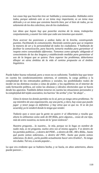 Las cosas hay que hacerlas tras ser habladas y consensuadas. Habladas entre
todos, porque además este es un tema muy importante, es un tema muy
delicado y es un tema que conviene hacerlo bien, por el bien de todos, ya no
solamente de los dos colectivos, sino de los ciudadanos.
Las ideas que hayan hay que ponerlas encima de la mesa, trabajarlas
conjuntamente, y asumir los roles que cada uno tenemos que asumir.
Para acercar las posiciones a ambos lados de la brecha, construyendo
puentes. Facilitando la comunicación. Haciendo camino para que se respeten
la manera de ser y la personalidad de todos los ciudadanos. Y hablando de
facilitar la comunicación, para hacerlo, tomaría medidas para garantizar el
respeto entre comunidades diferentes. Tomemos como ejemplo: obligando el
conocimiento de las dos lenguas y estableciendo medidas para garantizar el
uso de la lengua que se quiera. Para superar los problemas, deberíamos
dibujar en otros ámbitos de la vida el camino propuesto en el ámbito
lingüístico.
Puede haber buena voluntad, pero a veces no es suficiente. También hay que tener
en cuenta los condicionamientos externos, el contexto, la carga política y la
complejidad de los entramados políticos y sociales, las posibilidades reales de
incidir en las distintas escalas y cotas de poder, y los equilibrios en el interior de
cada formación política, así como las alianzas y cálculos electorales que se hacen
desde los aparatos. También deben tenerse en cuenta las situaciones personales y
la complejidad del tejido asociativo, los barrios “de arriba” y los “de abajo”…
Cómo lo tienen los demás partidos no lo sé, pero yo tengo otros problemas. Yo
soy miembro de una organización, soy una parte, y claro, hay cosas que puedo
jugar -y tener juego en definitiva- y hay otras que es que no. Si se da [un
acuerdo], ya lo venderé donde lo tenga que vender.
Todavía oyes a veces que la gente no quiere ir al Alkartetxe y resulta que
ahora lo utilizamos como sede de EH Bildu, pero algunos.... cosas de ese tipo,
más de entre nosotros, no tanto de la “gran violencia”.
Nuestra pregunta… la nuestra… la mía, porque no la hago en nombre de
nadie más, es mi pregunta, vuelvo otra vez al mismo agujero. Y es dentro de
los partidos políticos… y dentro del PSOE… o dentro de HB... HB o Bildu... hasta
qué punto somos soberanos... o dentro del PNV... hasta que punto somos
soberanos. Es decir, ¿sería posible actualmente hacer otro Eraikiz?... Yo tengo
mis dudas. Tal vez, a escala popular…
Lo que era evidente que se hubiera hecho, y se hacía, en años anteriores, ahora
puede parecer…
118
 