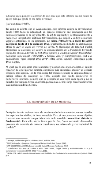 subsanar en lo posible lo anterior, lo que hace que este informe sea un punto de
apoyo más que ayude en esa tarea a realizar.
¿Por qué desde 1960?...
Tal como se acordó con el Ayuntamiento, este informe centra su investigación
desde 1960 hasta la actualidad, un espacio temporal que concuerda con las
políticas previstas en la Ley 29/2011, de 22 de septiembre, de Reconocimiento y
Protección Integral a las Víctimas del Terrorismo, que amplió y unificó las normas
vigentes anteriores, en su aplicación, de forma retroactiva, a todos los actos
sucedidos desde el 1 de enero de 1960. Igualmente, los listados de víctimas que
ofrece la AVT, el Mapa del Terror de Covite, In Memoriam de Libertad Digital,
Efemérides de atentados del centro de documentación de la Fundación Fernando
Buesa, los libros La derrota de ETA. De la primera a la última víctima1
; Vidas Rotas2
;
Gernikako seme-alabak 1960-20103
, y Sangre, votos y manifestaciones. ETA y el
nacionalismo vasco radical 1958-20114
, entre otros, también comienzan desde
1960 o antes.
Al igual que lo explicitan otras entidades y asociaciones memorialistas, el equipo
redactor de este informe también considera más apropiado abarcar un espacio
temporal más amplio, –en la cronología del presente estudio se empieza desde el
primer estado de excepción de 1956- aspecto que puede acometerse en
posteriores informes, siempre que se especifique con rigor cada época y no se
mezclen los tiempos. Tener una visión panorámica de más largo recorrido favorece
la comprensión de los hechos.
2.3. RECUPERACIÓN DE LA MEMORIA
Cualquier intento de incorporar de una forma inclusiva a nuestra memoria todas
las experiencias vividas, es tarea compleja. Pero si nos ponemos como objetivo
construir una memoria compartida acerca de lo sucedido, una actitud abierta es
fundamental. Para ello, decía Gesto por la Paz, “será necesario desarrollar
procesos de memoria de manera coordinada, no enfrentada y con voluntad de
confluir”5
.
1
CALLEJA, José María e Ignacio Sánchez-Cuenca. Adhara, 2006.
2
ALONSO, Rogelio y Florencio Domínguez y Marcos García Rey. Espasa, 2010.
3
LAN KOLEKTIBOA. AGIRRE, Josean (coord.). Euskal Memoria Fundazioa, 2010.
4
FERNÁNDEZ SOLDEVILLA, Gaizka y Raúl López Romo, Sangre, votos y manifestaciones. ETA y el
nacionalismo vasco radical 1958-2011. Tecnos, 2012.
5
GESTO POR LA PAZ. Las víctimas de actuaciones indebidas del Estado en la lucha antiterrorista. Julio de 2011,
p. 9.
11
 