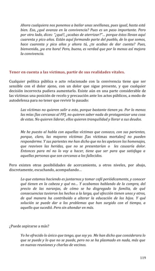 Ahora cualquiera nos ponemos a bailar unas sevillanas, pues igual, hasta está
bien. Eso, ¿qué avanza en la convivencia? Pues es un paso importante. Pero
por otro lado, dices: “¿qué?, ¿acabas de aterrizar?”… porque éstos llevan aquí
cuarenta y pico años. Están aquí formando parte del pueblo, de lo que somos,
hace cuarenta y pico años y ahora tú, ¿te acabas de dar cuenta? Pues,
bienvenido, ¡ya era hora! Pero, bueno, es verdad que por lo menos así mejora
la convivencia.
Tener en cuenta a las víctimas, partir de sus realidades vitales.
Cualquier política pública o acto relacionado con la convivencia tiene que ser
sensible con el dolor ajeno, con un dolor que sigue presente, y que cualquier
decisión incorrecta pudiera aumentarlo. Existe aún en una parte considerable de
las víctimas una posición de recelo y precaución ante los actos públicos, a modo de
autodefensa para no tener que revivir lo pasado:
Las víctimas no quieren salir a esto, porque bastante tienen ya. Por lo menos
las mías [las cercanas al PP], no quieren saber nada de protagonizar una cosa
de estas. No quieren liderar, ellos quieren tranquilidad y llorar a sus deudos.
Me he puesto al habla con aquellas víctimas que conozco, con sus parientes,
porque, claro, las mayores víctimas [las víctimas mortales] no pueden
responderme. Y sus parientes me han dicho que no les apetecen los homenajes,
que reaviven las heridas, que no se presentarían o les causaría dolor.
Entonces para mí no lo voy a hacer, tiene que ser para que satisfaga a
aquellas personas que son cercanas a los fallecidos.
Pero existen otras posibilidades de acercamiento, a otros niveles, por abajo,
discretamente, escuchando, acompañando…
Lo que estamos haciendo es juntarnos y tomar café periódicamente, y conocer
qué tienen en la cabeza y qué no… Y acabamos hablando de la compra, del
precio de las naranjas, de cómo se ha disgregado la familia, de qué
consecuencias tuvieron los hechos a la larga, qué afección tienen unos y otros,
de qué manera ha contribuido a alterar la educación de los hijos. Y qué
solución se puede dar a los problemas que han surgido con el tiempo, a
aquello que sucedió. Pero sin ahondar en más.
¿Puede aspirarse a más?
Yo he ofrecido lo único que tengo, que soy yo. Me han dicho que considerara lo
que se puede y lo que no se puede, pero no se ha plasmado en nada, más que
en nuevas reuniones y charlas de vecinos.
119
 