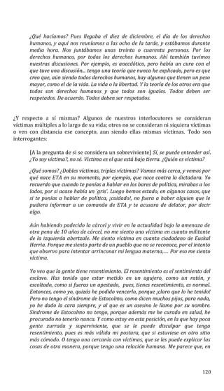 ¿Qué hacíamos? Pues llegaba el diez de diciembre, el día de los derechos
humanos, y aquí nos reuníamos a las ocho de la tarde, y estábamos durante
media hora. Nos juntábamos unas treinta o cuarenta personas. Por los
derechos humanos, por todos los derechos humanos. Ahí también tuvimos
nuestras discusiones. Por ejemplo, es anecdótico, pero había un cura con el
que tuve una discusión... tengo una teoría que nunca he explicado, pero es que
creo que, aún siendo todos derechos humanos, hay algunos que tienen un peso
mayor, como el de la vida. La vida o la libertad. Y la teoría de los otros era que
todos son derechos humanos y que todos son iguales. Todos deben ser
respetados. De acuerdo. Todos deben ser respetados.
¿Y respecto a sí mismas? Algunos de nuestros interlocutores se consideran
víctimas múltiples a lo largo de su vida; otros no se consideran ni siquiera víctimas
o ven con distancia ese concepto, aun siendo ellas mismas víctimas. Todo son
interrogantes:
[A la pregunta de si se considera un sobreviviente] Sí, se puede entender así.
¿Yo soy víctima?, no sé. Victima es el que está bajo tierra. ¿Quién es víctima?
¿Qué somos? ¿Dobles víctimas, triples víctimas? Vamos más cerca, y vemos por
qué nace ETA en su momento, por ejemplo, que nace contra la dictadura. Yo
recuerdo que cuando te ponías a hablar en los bares de política, mirabas a los
lados, por si acaso había un ‘gris’. Luego hemos estado, en algunos casos, que
si te ponías a hablar de política, ¡cuidado!, no fuera a haber alguien que le
pudiera informar a un comando de ETA y te acusara de delator, por decir
algo.
Aún habiendo padecido la cárcel y vivir en la actualidad bajo la amenaza de
otra pena de 10 años de cárcel, no me siento una víctima en cuanto militante
de la izquierda abertzale. Me siento víctima en cuanto ciudadano de Euskal
Herria. Porque me siento parte de un pueblo que no se reconoce, por el intento
que observo para intentar arrinconar mi lengua materna,…. Por eso me siento
víctima.
Yo veo que la gente tiene resentimiento. El resentimiento es el sentimiento del
esclavo. Has tenido que estar metido en un agujero, como un ratón, y
escoltado, como si fueras un apestado, pues, tienes resentimiento, es normal.
Entonces, como yo, quizás he podido vencerlo, porque ¡claro que lo he tenido!
Pero no tengo el síndrome de Estocolmo, como dicen muchos pijos, para nada,
yo he dado la cara siempre, y al que es un asesino le llamo por su nombre.
Síndrome de Estocolmo no tengo, porque además me he curado en salud, he
procurado no tenerlo nunca. Y como estoy en esta posición, en la que hay poca
gente zurrada y superviviente, que se le puede disculpar que tenga
resentimiento, pues es más válida mi postura, que si estuviese en otro sitio
más cómodo. O tengo una cercanía con víctimas, que se les puede explicar las
cosas de otra manera, porque tengo una relación humana. Me parece que, en
120
 