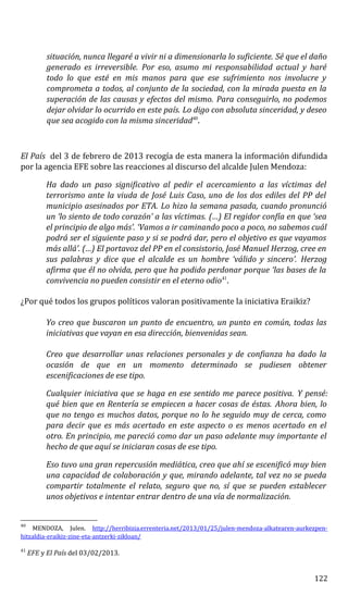 situación, nunca llegaré a vivir ni a dimensionarla lo suficiente. Sé que el daño
generado es irreversible. Por eso, asumo mi responsabilidad actual y haré
todo lo que esté en mis manos para que ese sufrimiento nos involucre y
comprometa a todos, al conjunto de la sociedad, con la mirada puesta en la
superación de las causas y efectos del mismo. Para conseguirlo, no podemos
dejar olvidar lo ocurrido en este país. Lo digo con absoluta sinceridad, y deseo
que sea acogido con la misma sinceridad40
.
El País del 3 de febrero de 2013 recogía de esta manera la información difundida
por la agencia EFE sobre las reacciones al discurso del alcalde Julen Mendoza:
Ha dado un paso significativo al pedir el acercamiento a las víctimas del
terrorismo ante la viuda de José Luis Caso, uno de los dos ediles del PP del
municipio asesinados por ETA. Lo hizo la semana pasada, cuando pronunció
un ‘lo siento de todo corazón’ a las víctimas. (…) El regidor confía en que ‘sea
el principio de algo más’. ‘Vamos a ir caminando poco a poco, no sabemos cuál
podrá ser el siguiente paso y si se podrá dar, pero el objetivo es que vayamos
más allá’. (…) El portavoz del PP en el consistorio, José Manuel Herzog, cree en
sus palabras y dice que el alcalde es un hombre ‘válido y sincero’. Herzog
afirma que él no olvida, pero que ha podido perdonar porque ‘las bases de la
convivencia no pueden consistir en el eterno odio41
.
¿Por qué todos los grupos políticos valoran positivamente la iniciativa Eraikiz?
Yo creo que buscaron un punto de encuentro, un punto en común, todas las
iniciativas que vayan en esa dirección, bienvenidas sean.
Creo que desarrollar unas relaciones personales y de confianza ha dado la
ocasión de que en un momento determinado se pudiesen obtener
escenificaciones de ese tipo.
Cualquier iniciativa que se haga en ese sentido me parece positiva. Y pensé:
qué bien que en Rentería se empiecen a hacer cosas de éstas. Ahora bien, lo
que no tengo es muchos datos, porque no lo he seguido muy de cerca, como
para decir que es más acertado en este aspecto o es menos acertado en el
otro. En principio, me pareció como dar un paso adelante muy importante el
hecho de que aquí se iniciaran cosas de ese tipo.
Eso tuvo una gran repercusión mediática, creo que ahí se escenificó muy bien
una capacidad de colaboración y que, mirando adelante, tal vez no se pueda
compartir totalmente el relato, seguro que no, sí que se pueden establecer
unos objetivos e intentar entrar dentro de una vía de normalización.
40
MENDOZA, Julen. http://herribizia.errenteria.net/2013/01/25/julen-mendoza-alkatearen-aurkezpen-
hitzaldia-eraikiz-zine-eta-antzerki-zikloan/
41
EFE y El País del 03/02/2013.
122
 