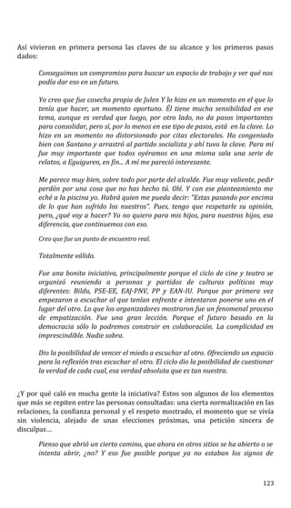 Así vivieron en primera persona las claves de su alcance y los primeros pasos
dados:
Conseguimos un compromiso para buscar un espacio de trabajo y ver qué nos
podía dar eso en un futuro.
Yo creo que fue cosecha propia de Julen Y lo hizo en un momento en el que lo
tenía que hacer, un momento oportuno. Él tiene mucha sensibilidad en ese
tema, aunque es verdad que luego, por otro lado, no da pasos importantes
para consolidar, pero sí, por lo menos en ese tipo de pasos, está en la clave. Lo
hizo en un momento no distorsionado por citas electorales. Ha congeniado
bien con Santano y arrastró al partido socialista y ahí tuvo la clave. Para mí
fue muy importante que todos oyéramos en una misma sala una serie de
relatos, a Eguiguren, en fin... A mí me pareció interesante.
Me parece muy bien, sobre todo por parte del alcalde. Fue muy valiente, pedir
perdón por una cosa que no has hecho tú. Olé. Y con ese planteamiento me
eché a la piscina yo. Habrá quien me pueda decir: “Estas pasando por encima
de lo que han sufrido los nuestros”. Pues, tengo que respetarle su opinión,
pero, ¿qué voy a hacer? Yo no quiero para mis hijos, para nuestros hijos, esa
diferencia, que continuemos con eso.
Creo que fue un punto de encuentro real.
Totalmente válido.
Fue una bonita iniciativa, principalmente porque el ciclo de cine y teatro se
organizó reuniendo a personas y partidos de culturas políticas muy
diferentes: Bildu, PSE-EE, EAJ-PNV, PP y EAN-IU. Porque por primera vez
empezaron a escuchar al que tenían enfrente e intentaron ponerse uno en el
lugar del otro. Lo que los organizadores mostraron fue un fenomenal proceso
de empatización. Fue una gran lección. Porque el futuro basado en la
democracia sólo lo podremos construir en colaboración. La complicidad en
imprescindible. Nadie sobra.
Dio la posibilidad de vencer el miedo a escuchar al otro. Ofreciendo un espacio
para la reflexión tras escuchar al otro. El ciclo dio la posibilidad de cuestionar
la verdad de cada cual, esa verdad absoluta que es tan nuestra.
¿Y por qué caló en mucha gente la iniciativa? Estos son algunos de los elementos
que más se repiten entre las personas consultadas: una cierta normalización en las
relaciones, la confianza personal y el respeto mostrado, el momento que se vivía
sin violencia, alejado de unas elecciones próximas, una petición sincera de
disculpas…
Pienso que abrió un cierto camino, que ahora en otros sitios se ha abierto o se
intenta abrir, ¿no? Y eso fue posible porque ya no estaban los signos de
123
 