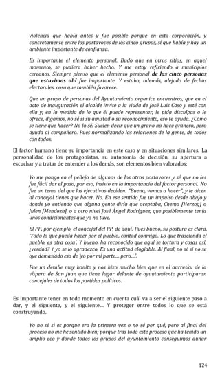 violencia que había antes y fue posible porque en esta corporación, y
concretamente entre los portavoces de los cinco grupos, sí que había y hay un
ambiente importante de confianza.
Es importante el elemento personal. Dudo que en otros sitios, en aquel
momento, se pudiera haber hecho. Y me estoy refiriendo a municipios
cercanos. Siempre pienso que el elemento personal de las cinco personas
que estuvimos ahí fue importante. Y estaba, además, alejado de fechas
electorales, cosa que también favorece.
Que un grupo de personas del Ayuntamiento organice encuentros, que en el
acto de inauguración el alcalde invite a la viuda de José Luis Caso y esté con
ella y, en la medida de lo que él puede representar, le pida disculpas o le
ofrece, digamos, no sé si su amistad o su reconocimiento, eso te ayuda. ¿Cómo
se tiene que hacer? No lo sé. Suelen decir que un grano no hace granero, pero
ayuda al compañero. Pues normalizando las relaciones de la gente, de todos
con todos.
El factor humano tiene su importancia en este caso y en situaciones similares. La
personalidad de los protagonistas, su autonomía de decisión, su apertura a
escuchar y a tratar de entender a los demás, son elementos bien valorados:
Yo me pongo en el pellejo de algunos de los otros portavoces y sé que no les
fue fácil dar el paso, por eso, insisto en la importancia del factor personal. No
fue un tema del que las ejecutivas deciden: “Bueno, vamos a hacer”, y le dicen
al concejal tienes que hacer. No. En ese sentido fue un impulso desde abajo y
donde yo entiendo que alguna gente diría que aceptaba, Chema [Herzog] o
Julen [Mendoza], o a otro nivel José Ángel Rodríguez, que posiblemente tenía
unos condicionantes que yo no tuve.
El PP, por ejemplo, el concejal del PP, de aquí. Pues bueno, su postura es clara.
‘Todo lo que pueda hacer por el pueblo, contad conmigo. Lo que trascienda el
pueblo, es otra cosa’. Y bueno, ha reconocido que aquí se tortura y cosas así,
¿verdad? Y yo se lo agradezco. Es una actitud elogiable. Al final, no sé si no se
oye demasiado eso de ‘yo por mi parte… pero…’.
Fue un detalle muy bonito y nos hizo mucho bien que en el aurresku de la
víspera de San Juan que tiene lugar delante de ayuntamiento participaran
concejales de todos los partidos políticos.
Es importante tener en todo momento en cuenta cuál va a ser el siguiente paso a
dar, y el siguiente, y el siguiente… Y proteger entre todos lo que se está
construyendo.
Yo no sé si es porque era la primera vez o no sé por qué, pero al final del
proceso no me he sentido bien; porque tras todo este proceso que ha tenido un
amplio eco y donde todos los grupos del ayuntamiento conseguimos aunar
124
 