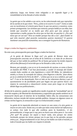 esfuerzos, luego, nos hemos visto relegados a un segundo lugar y la
rentabilidad se la ha llevado el señor alcalde.
La gente que se ha subido a ese carro, no ha coleccionado más que reproches
de la cuerda en la que viven: “Pero, ¿cómo se te ocurre ir a eso?”. Como si cada
uno no tuviéramos el criterio para hacer lo que nos parece a nosotros, como
primer protagonista. Las víctimas que vinieron, porque hablé yo con ellas, han
tenido que escuchar en su medio que ellos para qué van, porque no
representan a nadie; porque los otros que no han ido, no querían ir. ¿Por qué
tiene que ser así eso? “Eres un traidor porque has ido a eso”. ¡Qué traidor ni
qué niño muerto! ¿Qué posición numantina quieres mantener? Si quieres
mantener una posición numantina, vas a conseguir la guerra de Numancia.
Llegar a todos los lugares y ambientes
En este caso, preocupación para que llegue a todos los barrios:
¿A la gente de Beraun le llega eso? ¿La gente de Beraun tiene una
preocupación concreta con el tema de la violencia o se trata de un discurso
del que se han valido los políticos? No sé hasta qué punto ha tenido impacto
allí arriba (Beraun) el recorrido que se ha llevado a cabo, no lo sé.
Beraun, por ejemplo, y eso se ve en la asociación de vecinos, es como si fuera
un bastión del PSOE. Y así han funcionado y cundió ‘el mensaje del miedo’
cuando hubo cambio en esta legislatura y entró EH Bildu, les infundieron
miedo y a Irune, la concejala de cultura, unos llegaron a decirle, “pues ahora
ya no se celebrará la Feria de Abril”… “¿Cómo que no se va a celebrar, por qué
no?”. Y eso se ha desactivado. Pero es más en las relaciones diarias y que el
ayuntamiento te da facilidades para que hagas eso que quieres hacer; eso
mejora la convivencia y desactivará ciertas cosas pero luego no sé hasta
dónde llega eso políticamente…
Al hilo de lo anterior, puede ser significativo medir el grado de “normalidad” por el
nivel de respeto y de libertad de movimientos y expresión que pueda sentirse en el
transcurrir diario por el interior de la localidad. Sobre ello, las sensaciones son
diferentes, incluso siendo del mismo partido político. Aunque en algunos casos se
evitan ciertos lugares, la sensación es que va evolucionando a mejor:
La gente de la izquierda abertzale se mueve en una zona y la otra gente se
mueve en otra zona. Existe eso y se sabe que tales zonas tienen tal influencia y
se evitan. Con todo lo que ello conlleva, para la hostelería… A mí,
personalmente, si tengo que ir voy, pero no busco esos sitios para ir. Los evito.
¿Por qué? No porque me vayan a hacer nada, sino porque me siento
incómodo, porque me miran, porque veo lo que hay en las paredes, porque
entro y ya… Desgraciadamente es así. Pero yo me hablo con todo el mundo y a
todo el mundo que me hable con respeto le atiendo.
125
 