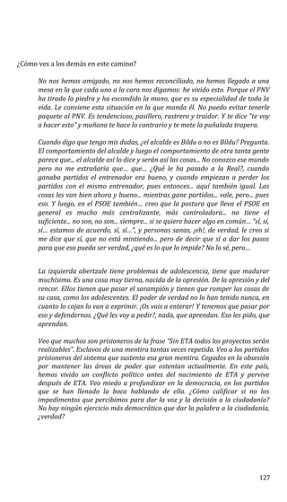 ¿Cómo ves a los demás en este camino?
No nos hemos amigado, no nos hemos reconciliado, no hemos llegado a una
mesa en la que cada uno a la cara nos digamos: he vivido esto. Porque el PNV
ha tirado la piedra y ha escondido la mano, que es su especialidad de toda la
vida. Le conviene esta situación en la que manda él. No puedo evitar tenerle
paquete al PNV. Es tendencioso, pasillero, rastrero y traidor. Y te dice "te voy
a hacer esto” y mañana te hace lo contrario y te mete la puñalada trapera.
Cuando digo que tengo mis dudas, ¿el alcalde es Bildu o no es Bildu? Pregunta.
El comportamiento del alcalde y luego el comportamiento de otra tanta gente
parece que... el alcalde así lo dice y serán así las cosas... No conozco ese mundo
pero no me extrañaría que… que… ¿Qué le ha pasado a la Real?, cuando
ganaba partidos el entrenador era bueno, y cuando empiezan a perder los
partidos con el mismo entrenador, pues entonces... aquí también igual. Las
cosas les van bien ahora y bueno... mientras gane partidos... vale, pero... pues
eso. Y luego, en el PSOE también… creo que la postura que lleva el PSOE en
general es mucho más centralizante, más controladora... no tiene el
suficiente... no son, no son... siempre... si se quiere hacer algo en común… “sí, sí,
sí… estamos de acuerdo, sí, sí…”, y personas sanas, ¡eh!, de verdad, le creo si
me dice que sí, que no está mintiendo... pero de decir que sí a dar los pasos
para que eso pueda ser verdad, ¿qué es lo que lo impide? No lo sé, pero…
La izquierda abertzale tiene problemas de adolescencia, tiene que madurar
muchísimo. Es una cosa muy tierna, nacida de la opresión. De la opresión y del
rencor. Ellos tienen que pasar el sarampión y tienen que romper las cosas de
su casa, como los adolescentes. El poder de verdad no lo han tenido nunca, en
cuanto lo cojan lo van a exprimir. ¡Os vais a enterar! Y tenemos que pasar por
eso y defendernos. ¿Qué les voy a pedir?, nada, que aprendan. Eso les pido, que
aprendan.
Veo que muchos son prisioneros de la frase “Sin ETA todos los proyectos serán
realizables”. Esclavos de una mentira tantas veces repetida. Veo a los partidos
prisioneros del sistema que sustenta esa gran mentira. Cegados en la obsesión
por mantener las áreas de poder que ostentan actualmente. En este país,
hemos vivido un conflicto político antes del nacimiento de ETA y pervive
después de ETA. Veo miedo a profundizar en la democracia, en los partidos
que se han llenado la boca hablando de ella. ¿Cómo calificar si no los
impedimentos que percibimos para dar la voz y la decisión a la ciudadanía?
No hay ningún ejercicio más democrático que dar la palabra a la ciudadanía,
¿verdad?
127
 