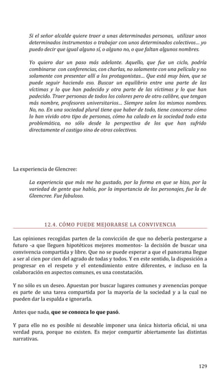 Si el señor alcalde quiere traer a unas determinadas personas, utilizar unos
determinados instrumentos o trabajar con unos determinados colectivos… yo
puedo decir que igual alguno sí, o alguno no, o que faltan algunos nombres.
Yo quiero dar un paso más adelante. Aquello, que fue un ciclo, podría
combinarse con conferencias, con charlas, no solamente con una película y no
solamente con presentar allí a los protagonistas… Que está muy bien, que se
puede seguir haciendo eso. Buscar un equilibrio entre una parte de las
víctimas y lo que han padecido y otra parte de las víctimas y lo que han
padecido. Traer personas de todos los colores pero de otro calibre, que tengan
más nombre, profesores universitarios… Siempre salen los mismos nombres.
No, no. En una sociedad plural tiene que haber de todo, tiene conocerse cómo
lo han vivido otro tipo de personas, cómo ha calado en la sociedad todo esta
problemática, no sólo desde la perspectiva de los que han sufrido
directamente el castigo sino de otros colectivos.
La experiencia de Glencree:
La experiencia que más me ha gustado, por la forma en que se hizo, por la
variedad de gente que había, por la importancia de los personajes, fue la de
Gleencree. Fue fabuloso.
12.4. CÓMO PUEDE MEJORARSE LA CONVIVENCIA
Las opiniones recogidas parten de la convicción de que no debería postergarse a
futuro -a que lleguen hipotéticos mejores momentos- la decisión de buscar una
convivencia compartida y libre. Que no se puede esperar a que el panorama llegue
a ser al cien por cien del agrado de todas y todos. Y en este sentido, la disposición a
progresar en el respeto y el entendimiento entre diferentes, e incluso en la
colaboración en aspectos comunes, es una constatación.
Y no sólo es un deseo. Apuestan por buscar lugares comunes y avenencias porque
es parte de una tarea compartida por la mayoría de la sociedad y a la cual no
pueden dar la espalda e ignorarla.
Antes que nada, que se conozca lo que pasó.
Y para ello no es posible ni deseable imponer una única historia oficial, ni una
verdad pura, porque no existen. Es mejor compartir abiertamente las distintas
narrativas.
129
 