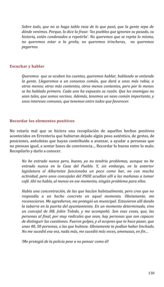 Sobre todo, que no se haga tabla rasa de lo que pasó, que la gente sepa de
dónde venimos. Porque, lo dice la frase: ‘los pueblos que ignoran su pasado, su
historia, están condenados a repetirla’. No queremos que se repita lo mismo,
no queremos estar a la greña, no queremos trincheras, no queremos
pegarnos.
Escuchar y hablar
Queremos que se acaben los cuentos, queremos hablar, hablando se entiende
la gente. Llegaremos a un consenso común, que dará a unos más rabia, a
otros menos; otros más contentos, otros menos contentos, pero por lo menos
se ha hablado primero. Cada uno ha expuesto su razón. Que los enemigos no
sean tales, que somos vecinos. Además, tenemos un nexo común importante, y
unos intereses comunes, que tenemos entre todos que favorecer.
Recordar los elementos positivos
No estaría mal que se hiciera una recopilación de aquellos hechos positivos
acontecidos en Errenteria que hubieran dejado algún poso auténtico, de gestos, de
posiciones, anécdotas que hayan contribuido a avanzar, a ayudar a personas que
no piensan igual, a sentar bases de convivencia… Recordar lo bueno entre lo malo.
Recopilarlo y darlo a conocer.
No he entrado nunca pero, bueno, yo no tendría problemas, aunque no he
entrado nunca en la Casa del Pueblo. Y, sin embargo, en la anterior
legislatura el Alkartetxe funcionaba un poco como bar, no con mucha
actividad, pero unos concejales del PSOE acudían allí a las mañanas a tomar
café. Ahí no había, al menos en ese momento, ningún problema para ellos.
Había una concentración, de las que hacían habitualmente, pero creo que no
respondía a un hecho concreto en aquel momento. Obviamente, me
reconocieron. Me agredieron, me protegió un municipal. Estuvieron allí dando
la tabarra en la puerta del ayuntamiento. En un momento determinado, vino
un concejal de HB, Jokin Toledo, y me acompañó. Son esas cosas, que, las
personas al final, por muy radicales que sean, hay personas que son capaces
de distinguir las cuestiones. Fueron golpes, y el acojono que te hace pasar, que
unas 40, 50 personas, o las que hubiese. Obviamente te podían haber linchado.
No me sucedió esa vez, nada más, me sucedió más veces, amenazas, en fin…
!Me protegió de la policia pese a no pensar como él!
130
 
