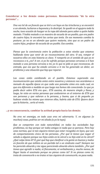 Considerar a los demás como personas. Reconocimiento “de la otra
persona”…
Una vez leí de un francés que se tiró a un hoyo en las trincheras y se encontró
a un alemán, lucharon a bayoneta y lo destripó. Se quedó en el agujero toda la
noche, tuvo ocasión de hurgar en la ropa del alemán para saber a quién había
matado. Y había matado a un maestro de escuela de un pueblo, que era padre
de cuatro hijos; le encontró las cartas que tenía. En ese momento cambia la
postura: ya no es un alemán que quiere matarte, sino que es un padre de
cuatro hijos, profesor de escuela de un pueblo. Eso cambia.
Pienso que la convivencia entre la población a estos niveles que estamos
hablando tiene que venir de un reconocimiento del otro. O sea, romper el
nosotros-ellos en esta historia es clave. Y romperlo en el sentido de que yo te
reconozca a ti, ¿no? A ver, si yo he sufrido porque personas cercanas a ti han
matado a una persona cercana a mí, yo lo que te pido es que reconozcas, de
entrada, que eso que ha estado cercano a ti me ha generado un dolor, un
problema y una situación que hay que reparar.
Las cosas están cambiando en el pueblo. Estamos superando esa
incomunicación que existía antes entre nosotros y entonces nos acordamos a
menudo de aquella época en que cada uno pensaba cómo era cada cual, en
que era diferente a medida en que luego nos hemos ido conociendo. Lo que yo
podía decir sobre ETA era que... ETA asesina, de manera simple y llana; y
luego, he visto en varias personas que anduvieron en el entorno de ETA que
son personas y que valoran a la persona, y bueno, que si de pequeño yo
hubiese vivido los mismo que vivieron ellos, habría sido de ETA. Quiero decir
que la historia... sería al revés.
…y en consecuencia, cambiar la actitud propia hacia las demás:
No eres mi enemiga, en todo caso eres mi adversaria. Y, en algunas (o
muchas) cosas, podrías ser mi aliada (o yo la tuya).
Que se comporten con toda naturalidad, en todas las sociedades hay
problemas, no hay porque ser todos amigos ni nada que se parezca. Pero hay
unas normas, que ni tan siquiera tienen que estar recogidas en leyes, que son
de comportamiento cívico de las personas. ¿Por qué le tienes que negar el
saludo a alguien porque sus hijos están en la cárcel o su hijo está en la cárcel?
¿Qué culpa tiene él? O ¿por qué hay que clasificar a la gente en buenos y malos
en función de que militen en un partido tal o un sindicato cual? Siempre me
ha parecido absurdo y me sigue pareciendo absurdo ahora también. ¿Por qué
tienes que agredir a nadie, ni físicamente, ni verbalmente y, mucho menos, de
llegar hasta el asesinato porque no piense como tú? Si no piensa como tú,
trata de convencerle o no trates ni tan siquiera de convencerle, no pasa nada.
131
 