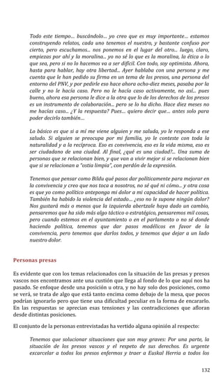 Todo este tiempo… buscándolo… yo creo que es muy importante… estamos
construyendo relatos, cada uno tenemos el nuestro, y bastante confuso por
cierto, pero escuchamos... nos ponemos en el lugar del otro... luego, claro,
empiezas por ahí y la moralina... yo no sé lo que es la moralina, la ética o lo
que sea, pero si no lo hacemos va a ser difícil. Con todo, soy optimista. Ahora,
hasta para hablar, hay otra libertad... Ayer hablaba con una persona y me
cuenta que le han pedido su firma en un tema de los presos, una persona del
entorno del PNV, y por pedirle eso hace ahora ocho-diez meses, pasaba por la
calle y no le hacía caso. Pero no le hacía caso activamente, no así... pues
bueno, ahora esa persona le dice a la otra que lo de los derechos de los presos
es un instrumento de colaboración... pero se lo ha dicho. Hace diez meses no
me hacías caso... ¿Y la respuesta? Pues… quiero decir que… antes solo para
poder decirlo también…
Lo básico es que si a mí me viene alguien y me saluda, yo le responda a ese
saludo. Si alguien se preocupa por mi familia, yo le conteste con toda la
naturalidad y a la recíproca. Eso es convivencia, eso es la vida misma, eso es
ser ciudadano de una ciudad. Al final, ¿qué es una ciudad?... Una suma de
personas que se relacionan bien, y que van a vivir mejor si se relacionan bien
que si se relacionan a “ostia limpia”, con perdón de la expresión.
Tenemos que pensar como Bildu qué pasos dar políticamente para mejorar en
la convivencia y creo que nos toca a nosotros, no sé qué ni cómo... y otra cosa
es que yo como político anteponga mi dolor a mi capacidad de hacer política.
También ha habido la violencia del estado… ¿eso no le supone ningún dolor?
Nos gustará más o menos que la izquierda abertzale haya dado un cambio,
pensaremos que ha sido más algo táctico o estratégico, pensaremos mil cosas,
pero cuando estemos en el ayuntamiento o en el parlamento o no sé donde
haciendo política, tenemos que dar pasos modélicos en favor de la
convivencia, pero tenemos que darlos todos, y tenemos que dejar a un lado
nuestro dolor.
Personas presas
Es evidente que con los temas relacionados con la situación de las presas y presos
vascos nos encontramos ante una custión que llega al fondo de lo que aquí nos ha
pasado. Se enfoque desde una posición u otra, y no hay solo dos posiciones, como
se verá, se trata de algo que está tanto encima como debajo de la mesa, que pocos
podrían ignorarlo pero que tiene una dificultad peculiar en la forma de encararlo.
En las respuestas se aprecian esas tensiones y las contradicciones que afloran
desde distintas posiciones.
El conjunto de la personas entrevistadas ha vertido alguna opinión al respecto:
Tenemos que solucionar situaciones que son muy graves: Por una parte, la
situación de los presos vascos y el respeto de sus derechos. Es urgente
excarcelar a todos los presos enfermos y traer a Euskal Herria a todos los
132
 