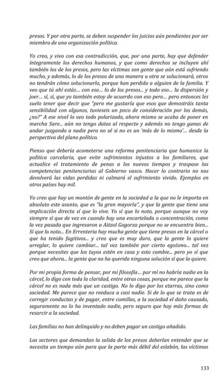 presos. Y por otra parte, se deben suspender los juicios aún pendientes por ser
miembro de una organización política.
Yo creo, y vivo con esa contradicción, que, por una parte, hay que defender
íntegramente los derechos humanos, y que como derechos se incluyen ahí
también los de los presos, pero las víctimas son gente que aún está sufriendo
mucho, y además, lo de los presos de una manera u otra se solucionará, otros
no tendrán cómo solucionarlo, porque han perdido a alguien de la familia. Y
veo que tú ahí estás… con eso… lo de los presos... y todo eso… la dispersión y
joer… sí, sí, que yo también estoy de acuerdo con eso pero… pero entonces les
suelo tener que decir que “pero me gustaría que esos que demostráis tanta
sensibilidad con algunos, tuvieseis un poco de consideración por los demás,
¿no?” A ese nivel lo veo todo polarizado, ahora mismo se acaba de poner en
marcha Sare... aún no tengo datos al respecto y además no tengo ganas de
andar juzgando a nadie pero no sé si no es un ‘más de lo mismo’… desde la
perspectiva del plano político.
Pienso que debería acometerse una reforma penitenciaria que humanice la
política carcelaria, que evite sufrimientos injustos a los familiares, que
actualice el tratamiento de penas a los nuevos tiempos y traspase las
competencias penitenciarias al Gobierno vasco. Hacer lo contrario no nos
devolverá las vidas perdidas ni calmará el sufrimiento vivido. Ejemplos en
otros países hay mil.
Yo creo que hay un montón de gente en la sociedad a la que no le importa en
absoluto este asunto, que es “la gran mayoría”, y que la gente que tiene una
implicación directa sí que lo vive. Yo sí que lo noto, porque aunque no voy
siempre sí que de vez en cuando hay una encartelada o concentración, como
la vez pasada que ingresaron a Aitzol Gogorza porque no se encuentra bien...
Sí que lo noto... En Errenteria hay mucha gente que tiene presos en la cárcel o
que ha tenido fugitivos... y creo que es muy duro, que la gente lo quiere
arreglar, lo quiere cambiar... tal vez también por cierto egoísmo... tal vez
porque necesites que los tuyos estén en casa y esto cambie... pero yo sí que
creo que ahora... la gente que no ha querido ninguna solución sí que la quiere.
Por mi propia forma de pensar, por mi filosofía… por mí no habría nadie en la
cárcel, lo digo con toda la claridad, entre otras cosas, porque me parece que la
cárcel no es nada más que un castigo. No lo digo por los etarras, sino como
sociedad. Me parece que no reeduca a casi nadie. Si de lo que se trata es de
corregir conductas y de pagar, entre comillas, a la sociedad el daño causado,
seguramente no lo ha inventado nadie, pero seguro que hay más formas de
resarcir a la sociedad.
Las familias no han delinquido y no deben pagar un castigo añadido.
Los sectores que demandan la salida de los presos deberían entender que se
necesita un tiempo aún para que la parte más débil del eslabón, las víctimas
133
 