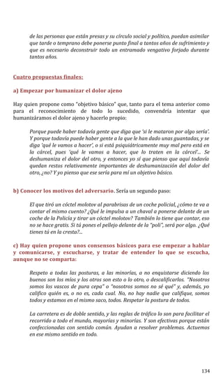 de las personas que están presas y su círculo social y político, puedan asimilar
que tarde o temprano debe ponerse punto final a tantos años de sufrimiento y
que es necesario deconstruir todo un entramado vengativo forjado durante
tantos años.
Cuatro propuestas finales:
a) Empezar por humanizar el dolor ajeno
Hay quien propone como “objetivo básico” que, tanto para el tema anterior como
para el reconocimiento de todo lo sucedido, convendría intentar que
humanizáramos el dolor ajeno y hacerlo propio:
Porque puede haber todavía gente que diga que ‘si le mataron por algo sería’.
Y porque todavía puede haber gente a la que le han dado unas guantadas, y se
diga ‘qué le vamos a hacer’, o si está psiquiátricamente muy mal pero está en
la cárcel, pues ‘qué le vamos a hacer, que lo traten en la cárcel’... Se
deshumaniza el dolor del otro, y entonces yo sí que pienso que aquí todavía
quedan restos relativamente importantes de deshumanización del dolor del
otro, ¿no? Y yo pienso que ese sería para mí un objetivo básico.
b) Conocer los motivos del adversario. Sería un segundo paso:
El que tiró un cóctel molotov al parabrisas de un coche policial, ¿cómo te va a
contar el mismo cuento? ¿Qué le impulsa a un chaval a ponerse delante de un
coche de la Policía y tirar un cóctel molotov? También lo tiene que contar, eso
no se hace gratis. Si tú pones el pellejo delante de la “poli”, será por algo. ¿Qué
tienes tú en la cresta?...
c) Hay quien propone unos consensos básicos para ese empezar a hablar
y comunicarse, y escucharse, y tratar de entender lo que se escucha,
aunque no se comparta:
Respeto a todas las posturas, a las minorías, a no enquistarse diciendo los
buenos son los míos y los otros son esto o lo otro, o descalificarlos. “Nosotros
somos los vascos de pura cepa” o “nosotros somos no sé qué” y, además, yo
califico quién es, o no es, cada cual. No, no hay nadie que califique, somos
todos y estamos en el mismo saco, todos. Respetar la postura de todos.
La carretera es de doble sentido, y las reglas de tráfico lo son para facilitar el
recorrido a todo el mundo, mayorías y minorías. Y son efectivas porque están
confeccionadas con sentido común. Ayudan a resolver problemas. Actuemos
en ese mismo sentido en todo.
134
 