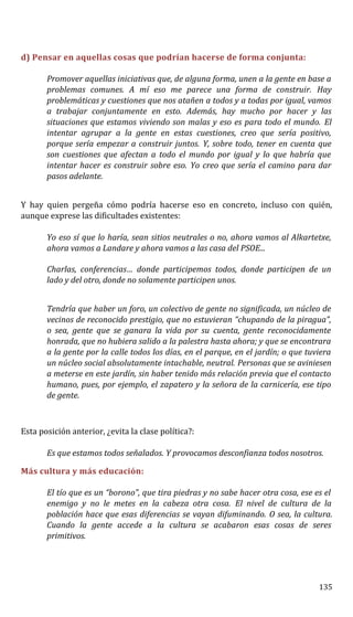 d) Pensar en aquellas cosas que podrían hacerse de forma conjunta:
Promover aquellas iniciativas que, de alguna forma, unen a la gente en base a
problemas comunes. A mí eso me parece una forma de construir. Hay
problemáticas y cuestiones que nos atañen a todos y a todas por igual, vamos
a trabajar conjuntamente en esto. Además, hay mucho por hacer y las
situaciones que estamos viviendo son malas y eso es para todo el mundo. El
intentar agrupar a la gente en estas cuestiones, creo que sería positivo,
porque sería empezar a construir juntos. Y, sobre todo, tener en cuenta que
son cuestiones que afectan a todo el mundo por igual y lo que habría que
intentar hacer es construir sobre eso. Yo creo que sería el camino para dar
pasos adelante.
Y hay quien pergeña cómo podría hacerse eso en concreto, incluso con quién,
aunque exprese las dificultades existentes:
Yo eso sí que lo haría, sean sitios neutrales o no, ahora vamos al Alkartetxe,
ahora vamos a Landare y ahora vamos a las casa del PSOE...
Charlas, conferencias… donde participemos todos, donde participen de un
lado y del otro, donde no solamente participen unos.
Tendría que haber un foro, un colectivo de gente no significada, un núcleo de
vecinos de reconocido prestigio, que no estuvieran “chupando de la piragua”,
o sea, gente que se ganara la vida por su cuenta, gente reconocidamente
honrada, que no hubiera salido a la palestra hasta ahora; y que se encontrara
a la gente por la calle todos los días, en el parque, en el jardín; o que tuviera
un núcleo social absolutamente intachable, neutral. Personas que se aviniesen
a meterse en este jardín, sin haber tenido más relación previa que el contacto
humano, pues, por ejemplo, el zapatero y la señora de la carnicería, ese tipo
de gente.
Esta posición anterior, ¿evita la clase política?:
Es que estamos todos señalados. Y provocamos desconfianza todos nosotros.
Más cultura y más educación:
El tío que es un “borono”, que tira piedras y no sabe hacer otra cosa, ese es el
enemigo y no le metes en la cabeza otra cosa. El nivel de cultura de la
población hace que esas diferencias se vayan difuminando. O sea, la cultura.
Cuando la gente accede a la cultura se acabaron esas cosas de seres
primitivos.
135
 