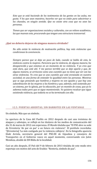 Esto que se está haciendo de los testimonios de las gentes en las aulas, me
gusta. Y los que sean maestros, hacerles ver que no están para adoctrinar a
los chavales, en ningún sentido. Que no existe otra cosa que no sean las
personas.
Tienen que ser organizaciones sociales y culturales, con un relieve académico,
las que muevan esto, procurando que tengan una estructura transversal.
¿Qué no debería dejarse de ninguna manera olvidado?
No sólo existe la violencia de motivación política, hay más violencias que
condicionan la convivencia.
Siempre parece que se deja un poco de lado, cuando se habla de esto, la
violencia contra la mujeres. Pareciera que la violencia, de alguna manera, ha
desaparecido y que estamos en un momento de no violencia. Y yo creo que
está claro, que está ahí. Y me parece terrible que se deje aparte y que, de
alguna manera, se arrincone como una cuestión que no tiene que ver con las
otras violencias. Yo creo que es una cuestión que está enraizada en nuestra
sociedad, en una forma de entender la igualdad entre las personas. Mientras
que se siga pensando que hombres y mujeres no son iguales y que hay una
subordinación de las mujeres a los hombres y que, además, está sostenida por
un sistema, por la iglesia, por la educación, por un montón de cosas, que ya lo
sabemos todos pero que se sigue manteniendo. Yo quisiera recalcar que sigue
existiendo violencia, que todavía no se ha terminado con ella.
12.5. PUERTAS ABIERTAS, SIN BARROTES EN LAS VENTANAS
Un símbolo. Más que un símbolo.
La apertura de la Casa del Pueblo en 2012 después de casi una treintena de
ataques y sabotajes, se reflejó en los titulares de los medios de comunicación del
día 31 de marzo de 2012 con esperanza. El Mundo titulaba que “El PSE abre su sede
de Errenteria ‘de par en par’ a un futuro sin violencia”. El pretítulo recordaba:
“[Errenteria] ‘La más castigada por la violencia callejera’. En la fotografía aparecía
Iñaki Arriola, secretario general del PSE-EE de Gipuzkoa y consejero de
Transportes en el Gobierno vasco en aquel momento, conversando con Julen
Mendoza, alcalde de EH Bildu de la localidad.
Casi un año después, El País del 9 de febrero de 2013 titulaba de este modo otro
reportaje con motivo del acto de Eraikiz: “Rentería, símbolo de paz”.
136
 