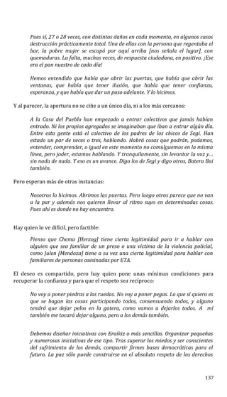 Pues sí, 27 o 28 veces, con distintos daños en cada momento, en algunos casos
destrucción prácticamente total. Una de ellas con la persona que regentaba el
bar, la pobre mujer se escapó por aquí arriba [nos señala el lugar], con
quemaduras. La falta, muchas veces, de respuesta ciudadana, en positivo. ¡Ese
era el pan nuestro de cada día!
Hemos entendido que había que abrir las puertas, que había que abrir las
ventanas, que había que tener ilusión, que había que tener confianza,
esperanza, y que había que dar un paso adelante. Y lo hicimos.
Y al parecer, la apertura no se ciñe a un único día, ni a los más cercanos:
A la Casa del Pueblo han empezado a entrar colectivos que jamás habían
entrado. Ni los propios agregados se imaginaban que iban a entrar algún día.
Entre esta gente está el colectivo de los padres de los chicos de Segi. Han
estado un par de veces o tres, hablando. Habrá cosas que podrán, podamos,
entender, comprender, o igual en este momento no comulguemos en la misma
línea, pero joder, estamos hablando. Y tranquilamente, sin levantar la voz y…
sin nada de nada. Y eso es un avance. Digo los de Segi y digo otros, Batera Bai
también.
Pero esperan más de otras instancias:
Nosotros lo hicimos. Abrimos las puertas. Pero luego otros parece que no van
a la par y además nos quieren llevar al ritmo suyo en determinadas cosas.
Pues ahí es donde no hay encuentro.
Hay quien lo ve difícil, pero factible:
Pienso que Chema [Herzog] tiene cierta legitimidad para ir a hablar con
alguien que sea familiar de un preso o una víctima de la violencia policial,
como Julen [Mendoza] tiene a su vez una cierta legitimidad para hablar con
familiares de personas asesinadas por ETA.
El deseo es compartido, pero hay quien pone unas mínimas condiciones para
recuperar la confianza y para que el respeto sea recíproco:
No voy a poner piedras a las ruedas. No voy a poner pegas. Lo que sí quiero es
que se hagan las cosas participando todos, consensuando todos, y alguno
tendrá que dejar pelos en la gatera, como vamos a dejarlos todos. A mí
también me tocará dejar alguno, pero a los demás también.
Debemos diseñar iniciativas con Eraikiz o más sencillas. Organizar pequeñas
y numerosas iniciativas de ese tipo. Tras superar los miedos y ser conscientes
del sufrimiento de los demás, compartir firmes bases democráticas para el
futuro. La paz sólo puede construirse en el absoluto respeto de los derechos
137
 