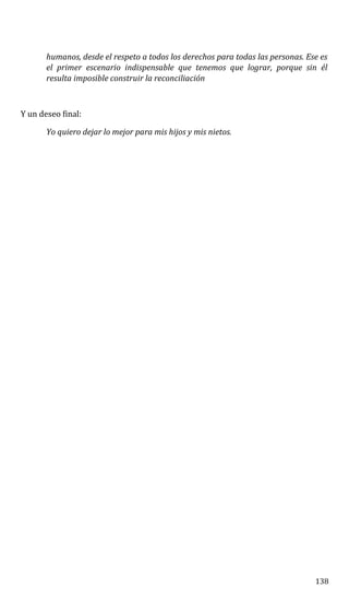 humanos, desde el respeto a todos los derechos para todas las personas. Ese es
el primer escenario indispensable que tenemos que lograr, porque sin él
resulta imposible construir la reconciliación
Y un deseo final:
Yo quiero dejar lo mejor para mis hijos y mis nietos.
138
 