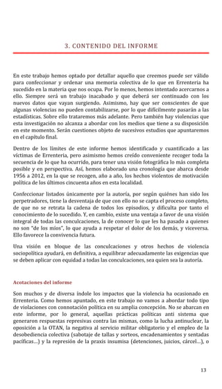 3. CONTENIDO DEL INFORME
En este trabajo hemos optado por detallar aquello que creemos puede ser válido
para confeccionar y ordenar una memoria colectiva de lo que en Errenteria ha
sucedido en la materia que nos ocupa. Por lo menos, hemos intentado acercarnos a
ello. Siempre será un trabajo inacabado y que deberá ser continuado con los
nuevos datos que vayan surgiendo. Asimismo, hay que ser conscientes de que
algunas violencias no pueden contabilizarse, por lo que difícilmente pasarán a las
estadísticas. Sobre ello trataremos más adelante. Pero también hay violencias que
esta investigación no alcanza a abordar con los medios que tiene a su disposición
en este momento. Serán cuestiones objeto de sucesivos estudios que apuntaremos
en el capítulo final.
Dentro de los límites de este informe hemos identificado y cuantificado a las
víctimas de Errenteria, pero asimismo hemos creído conveniente recoger toda la
secuencia de lo que ha ocurrido, para tener una visión fotográfica lo más completa
posible y en perspectiva. Así, hemos elaborado una cronología que abarca desde
1956 a 2012, en la que se recogen, año a año, los hechos violentos de motivación
política de los últimos cincuenta años en esta localidad.
Confeccionar listados únicamente por la autoría, por según quiénes han sido los
perpetradores, tiene la desventaja de que con ello no se capta el proceso completo,
de que no se retrata la cadena de todos los episodios, y dificulta por tanto el
conocimiento de lo sucedido. Y, en cambio, existe una ventaja a favor de una visión
integral de todas las conculcaciones, la de conocer lo que les ha pasado a quienes
no son “de los míos”, lo que ayuda a respetar el dolor de los demás, y viceversa.
Ello favorece la convivencia futura.
Una visión en bloque de las conculcaciones y otros hechos de violencia
sociopolítica ayudará, en definitiva, a equilibrar adecuadamente las exigencias que
se deben aplicar con equidad a todas las conculcaciones, sea quien sea la autoría.
Acotaciones del informe
Son muchos y de diversa índole los impactos que la violencia ha ocasionado en
Errenteria. Como hemos apuntado, en este trabajo no vamos a abordar todo tipo
de violaciones con connotación política en su amplia concepción. No se abarcan en
este informe, por lo general, aquellas prácticas políticas anti sistema que
generaron respuestas represivas contra las mismas, como la lucha antinuclear, la
oposición a la OTAN, la negativa al servicio militar obligatorio y el empleo de la
desobediencia colectiva (sabotaje de tallas y sorteos, encadenamientos y sentadas
pacíficas…) y la represión de la praxis insumisa (detenciones, juicios, cárcel…), o
13
 