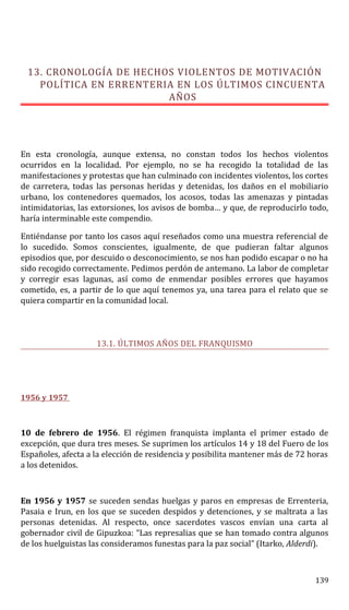 13. CRONOLOGÍA DE HECHOS VIOLENTOS DE MOTIVACIÓN
POLÍTICA EN ERRENTERIA EN LOS ÚLTIMOS CINCUENTA
AÑOS
En esta cronología, aunque extensa, no constan todos los hechos violentos
ocurridos en la localidad. Por ejemplo, no se ha recogido la totalidad de las
manifestaciones y protestas que han culminado con incidentes violentos, los cortes
de carretera, todas las personas heridas y detenidas, los daños en el mobiliario
urbano, los contenedores quemados, los acosos, todas las amenazas y pintadas
intimidatorias, las extorsiones, los avisos de bomba… y que, de reproducirlo todo,
haría interminable este compendio.
Entiéndanse por tanto los casos aquí reseñados como una muestra referencial de
lo sucedido. Somos conscientes, igualmente, de que pudieran faltar algunos
episodios que, por descuido o desconocimiento, se nos han podido escapar o no ha
sido recogido correctamente. Pedimos perdón de antemano. La labor de completar
y corregir esas lagunas, así como de enmendar posibles errores que hayamos
cometido, es, a partir de lo que aquí tenemos ya, una tarea para el relato que se
quiera compartir en la comunidad local.
13.1. ÚLTIMOS AÑOS DEL FRANQUISMO
1956 y 1957
10 de febrero de 1956. El régimen franquista implanta el primer estado de
excepción, que dura tres meses. Se suprimen los artículos 14 y 18 del Fuero de los
Españoles, afecta a la elección de residencia y posibilita mantener más de 72 horas
a los detenidos.
En 1956 y 1957 se suceden sendas huelgas y paros en empresas de Errenteria,
Pasaia e Irun, en los que se suceden despidos y detenciones, y se maltrata a las
personas detenidas. Al respecto, once sacerdotes vascos envían una carta al
gobernador civil de Gipuzkoa: “Las represalias que se han tomado contra algunos
de los huelguistas las consideramos funestas para la paz social” (Itarko, Alderdi).
139
 
