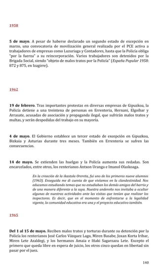 1958
5 de mayo. A pesar de haberse declarado un segundo estado de excepción en
marzo, una convocatoria de movilización general realizada por el PCE activa a
trabajadores de empresas como Luzuriaga y Contadores, hasta que la Policía obliga
“por la fuerza” a su reincorporación. Varios trabajadores son detenidos por la
Brigada Social, siendo “objeto de malos tratos por la Policía” (España Popular 1958:
872 y 875, en Izagirre).
1962
19 de febrero. Tras importantes protestas en diversas empresas de Gipuzkoa, la
Policía detiene a una treintena de personas en Errenteria, Hernani, Elgoibar y
Arrasate, acusadas de asociación y propaganda ilegal, que sufrirán malos tratos y
multas, y serán despedidas del trabajo en su mayoría.
4 de mayo. El Gobierno establece un tercer estado de excepción en Gipuzkoa,
Bizkaia y Asturias durante tres meses. También en Errenteria se sufren las
consecuencias.
14 de mayo. Se extienden las huelgas y la Policía aumenta sus redadas. Son
encarcelados, entre otros, los renterianos Antxon Uranga e Imanol Olaskoaga.
En la creación de la ikastola Orereta, fui uno de los primeros nueve alumnos
(1963). Enseguida me di cuenta de que vivíamos en la clandestinidad. Nos
educamos estudiando temas que no estudiaban los demás amigos del barrio y
de una manera diferente a la suya. Nuestra andereño nos invitaba a ocultar
algunas de nuestras actividades ante las visitas que tenían que realizar los
inspectores. Es decir, que en el momento de enfrentarse a la legalidad
vigente, la comunidad educativa era una y el proyecto educativo también.
1965
Del 1 al 15 de mayo. Reciben malos tratos y torturas durante su detención por la
Policía los renterianos José Carlos Vázquez Lago, Miren Basabe, Joxan Korta Iribar,
Miren Lete Azaldegi, y los hermanos Amaia e Iñaki Sagarzazu Lete. Excepto el
primero que queda libre en espera de juicio, los otros cinco quedan en libertad sin
pasar por el juez.
140
 