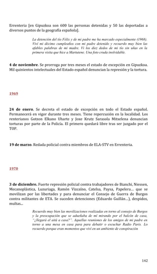 Errenteria [en Gipuzkoa son 600 las personas detenidas y 50 las deportadas a
diversos puntos de la geografía española].
La detención del tío Félix y de mi padre me ha marcado especialmente (1968).
Viví mi décimo cumpleaños con mi padre detenido y recuerdo muy bien las
afables palabras de mi madre. Vi los diez dedos de mi tío sin uñas en la
primera visita que hice a Martutene. Una foto cruda inolvidable.
4 de noviembre. Se prorroga por tres meses el estado de excepción en Gipuzkoa.
Mil quinientos intelectuales del Estado español denuncian la represión y la tortura.
1969
24 de enero. Se decreta el estado de excepción en todo el Estado español.
Permanecerá en vigor durante tres meses. Tiene repercusión en la localidad. Los
renterianos Gotzon Elkano Uharte y Joxe Krutz Sarasola Mitxelena denuncian
torturas por parte de la Policía. El primero quedará libre tras ser juzgado por el
TOP.
19 de marzo. Redada policial contra miembros de ELA-STV en Errenteria.
1970
3 de diciembre. Fuerte represión policial contra trabajadores de Bianchi, Niessen,
Mecanoplástica, Luzuriaga, Ramón Vizcaíno, Catelsa, Paysa, Papelera… que se
movilizan por las libertades y para denunciar el Consejo de Guerra de Burgos
contra militantes de ETA. Se suceden detenciones (Eduardo Guillán…), despidos,
multas...
Recuerdo muy bien las movilizaciones realizadas en torno al consejo de Burgos
y la preocupación que se adueñaba de mí mirando por el balcón de casa,
“¿llegará el aitá a casa?”. Aquellas reuniones de los amigos de mi padre en
torno a una mesa en casa para para debatir o escuchar Radio Paris. Lo
recuerdo porque eran momentos que viví en un ambiente de conspiración
142
 