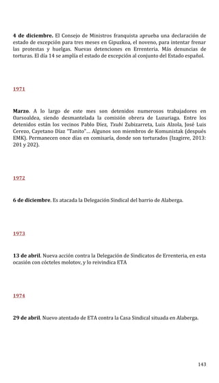 4 de diciembre. El Consejo de Ministros franquista aprueba una declaración de
estado de excepción para tres meses en Gipuzkoa, el noveno, para intentar frenar
las protestas y huelgas. Nuevas detenciones en Errenteria. Más denuncias de
torturas. El día 14 se amplía el estado de excepción al conjunto del Estado español.
1971
Marzo. A lo largo de este mes son detenidos numerosos trabajadores en
Oarsoaldea, siendo desmantelada la comisión obrera de Luzuriaga. Entre los
detenidos están los vecinos Pablo Díez, Txubi Zubizarreta, Luis Alzola, José Luis
Cerezo, Cayetano Díaz “Tanito”… Algunos son miembros de Komunistak (después
EMK). Permanecen once días en comisaría, donde son torturados (Izagirre, 2013:
201 y 202).
1972
6 de diciembre. Es atacada la Delegación Sindical del barrio de Alaberga.
1973
13 de abril. Nueva acción contra la Delegación de Sindicatos de Errenteria, en esta
ocasión con cócteles molotov, y lo reivindica ETA
1974
29 de abril. Nuevo atentado de ETA contra la Casa Sindical situada en Alaberga.
143
 