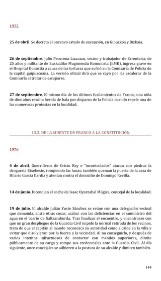 1975
25 de abril. Se decreta el onceavo estado de excepción, en Gipuzkoa y Bizkaia.
26 de septiembre. Julio Perurena Lizarazu, vecino y trabajador de Errenteria, de
25 años y militante de Euskadiko Mugimendu Komunista (EMK), ingresa grave en
el Hospital Donostia a causa de las torturas que sufrió en la Comisaría de Policía de
la capital guipuzcoana. La versión oficial dirá que se cayó por las escaleras de la
Comisaría al tratar de escaparse.
27 de septiembre. El mismo día de los últimos fusilamientos de Franco, una niña
de diez años resulta herida de bala por disparos de la Policía cuando repele una de
las numerosas protestas en la localidad.
13.2. DE LA MUERTE DE FRANCO A LA CONSTITUCIÓN
1976
4 de abril. Guerrilleros de Cristo Rey e “incontrolados” atacan con piedras la
droguería Etxebeste, rompiendo las lunas; también queman la puerta de la casa de
Hilario García Ilardia y atentan contra el domicilio de Domingo Revilla.
14 de junio. Incendian el coche de Isaac Oyarzabal Múgica, concejal de la localidad.
19 de julio. El alcalde Julián Yuste Sánchez se reúne con una delegación vecinal
que demanda, entre otras cosas, acabar con las deficiencias en el suministro del
agua en el barrio de Galtzaraborda. Tras finalizar el encuentro, y encontrarse con
que un gran despliegue de la Guardia Civil impide la normal retirada de los vecinos,
trata de que el capitán al mando reconozca su autoridad como alcalde en la villa y
evitar que disolvieran por la fuerza a la vecindad. Al no conseguirlo, y después de
varios intentos infructuosos de contactar con mandos superiores, dimite
públicamente de su cargo y rompe sus credenciales ante la Guardia Civil. Al día
siguiente, once concejales se adhieren a la postura de su alcalde y dimiten también.
144
 