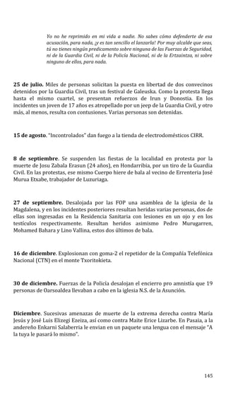 Yo no he reprimido en mi vida a nadie. No sabes cómo defenderte de esa
acusación, para nada, ¡y es tan sencillo el lanzarla! Por muy alcalde que seas,
tú no tienes ningún predicamento sobre ninguna de las Fuerzas de Seguridad,
ni de la Guardia Civil, ni de la Policía Nacional, ni de la Ertzaintza, ni sobre
ninguno de ellos, para nada.
25 de julio. Miles de personas solicitan la puesta en libertad de dos convecinos
detenidos por la Guardia Civil, tras un festival de Galeuska. Como la protesta llega
hasta el mismo cuartel, se presentan refuerzos de Irun y Donostia. En los
incidentes un joven de 17 años es atropellado por un jeep de la Guardia Civil, y otro
más, al menos, resulta con contusiones. Varias personas son detenidas.
15 de agosto. “Incontrolados” dan fuego a la tienda de electrodomésticos CIRR.
8 de septiembre. Se suspenden las fiestas de la localidad en protesta por la
muerte de Josu Zabala Erasun (24 años), en Hondarribia, por un tiro de la Guardia
Civil. En las protestas, ese mismo Cuerpo hiere de bala al vecino de Errenteria José
Murua Etxabe, trabajador de Luzuriaga.
27 de septiembre. Desalojada por las FOP una asamblea de la iglesia de la
Magdalena, y en los incidentes posteriores resultan heridas varias personas, dos de
ellas son ingresadas en la Residencia Sanitaria con lesiones en un ojo y en los
testículos respectivamente. Resultan heridos asimismo Pedro Murugarren,
Mohamed Bahara y Lino Vallina, estos dos últimos de bala.
16 de diciembre. Explosionan con goma-2 el repetidor de la Compañía Telefónica
Nacional (CTN) en el monte Txoritokieta.
30 de diciembre. Fuerzas de la Policía desalojan el encierro pro amnistía que 19
personas de Oarsoaldea llevaban a cabo en la iglesia N.S. de la Asunción.
Diciembre. Sucesivas amenazas de muerte de la extrema derecha contra María
Jesús y José Luis Elizegi Ezeiza, así como contra Maite Erice Lizarbe. En Pasaia, a la
andereño Enkarni Salaberria le envian en un paquete una lengua con el mensaje “A
la tuya le pasará lo mismo”.
145
 