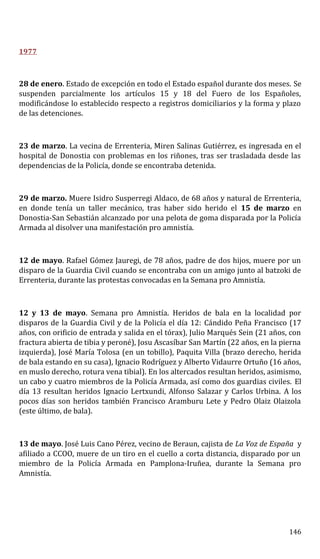 1977
28 de enero. Estado de excepción en todo el Estado español durante dos meses. Se
suspenden parcialmente los artículos 15 y 18 del Fuero de los Españoles,
modificándose lo establecido respecto a registros domiciliarios y la forma y plazo
de las detenciones.
23 de marzo. La vecina de Errenteria, Miren Salinas Gutiérrez, es ingresada en el
hospital de Donostia con problemas en los riñones, tras ser trasladada desde las
dependencias de la Policía, donde se encontraba detenida.
29 de marzo. Muere Isidro Susperregi Aldaco, de 68 años y natural de Errenteria,
en donde tenía un taller mecánico, tras haber sido herido el 15 de marzo en
Donostia-San Sebastián alcanzado por una pelota de goma disparada por la Policía
Armada al disolver una manifestación pro amnistía.
12 de mayo. Rafael Gómez Jauregi, de 78 años, padre de dos hijos, muere por un
disparo de la Guardia Civil cuando se encontraba con un amigo junto al batzoki de
Errenteria, durante las protestas convocadas en la Semana pro Amnistía.
12 y 13 de mayo. Semana pro Amnistía. Heridos de bala en la localidad por
disparos de la Guardia Civil y de la Policía el día 12: Cándido Peña Francisco (17
años, con orificio de entrada y salida en el tórax), Julio Marqués Sein (21 años, con
fractura abierta de tibia y peroné), Josu Ascasíbar San Martín (22 años, en la pierna
izquierda), José María Tolosa (en un tobillo), Paquita Villa (brazo derecho, herida
de bala estando en su casa), Ignacio Rodríguez y Alberto Vidaurre Ortuño (16 años,
en muslo derecho, rotura vena tibial). En los altercados resultan heridos, asimismo,
un cabo y cuatro miembros de la Policía Armada, así como dos guardias civiles. El
día 13 resultan heridos Ignacio Lertxundi, Alfonso Salazar y Carlos Urbina. A los
pocos días son heridos también Francisco Aramburu Lete y Pedro Olaiz Olaizola
(este último, de bala).
13 de mayo. José Luis Cano Pérez, vecino de Beraun, cajista de La Voz de España y
afiliado a CCOO, muere de un tiro en el cuello a corta distancia, disparado por un
miembro de la Policía Armada en Pamplona-Iruñea, durante la Semana pro
Amnistía.
146
 