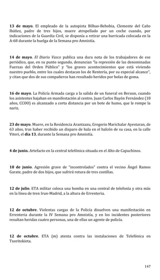 13 de mayo. El empleado de la autopista Bilbao-Behobia, Clemente del Caño
Ibáñez, padre de tres hijos, muere atropellado por un coche cuando, por
indicaciones de la Guardia Civil, se disponía a retirar una barricada colocada en la
A-68 durante la huelga de la Semana pro Amnistía.
14 de mayo. El Diario Vasco publica una dura nota de los trabajadores de ese
periódico, que, en su punto segundo, denuncian “la represión de las denominadas
Fuerzas del Orden Público” y “los graves acontecimientos que está viviendo
nuestro pueblo, entre los cuales destacan los de Rentería, por su especial alcance”,
y citan que dos de sus compañeros han resultado heridos por bolas de goma.
16 de mayo. La Policía Armada carga a la salida de un funeral en Beraun, cuando
los asistentes bajaban en manifestación al centro. Juan Carlos Bayón Fernández (18
años, CCOO) es alcanzado a corta distancia por un bote de humo, que le rompe la
nariz.
23 de mayo. Muere, en la Residencia Arantzazu, Gregorio Marichalar Ayestaran, de
63 años, tras haber recibido un disparo de bala en el balcón de su casa, en la calle
Viteri, el día 13, durante la Semana pro Amnistía.
4 de junio. Artefacto en la central telefónica situada en el Alto de Capuchinos.
18 de junio. Agresión grave de “incontrolados” contra el vecino Ángel Ramos
Garate, padre de dos hijos, que sufrirá rotura de tres costillas.
12 de julio. ETA militar coloca una bomba en una central de telefonía y otra más
en la línea de tren Irun-Madrid, a la altura de Errenteria.
12 de octubre. Violentas cargas de la Policía disuelven una manifestación en
Errenteria durante la IV Semana pro Amnistía, y en los incidentes posteriores
resultan heridas cuatro personas, una de ellas un agente de policía.
12 de octubre. ETA (m) atenta contra las instalaciones de Telefónica en
Txoritokieta.
147
 
